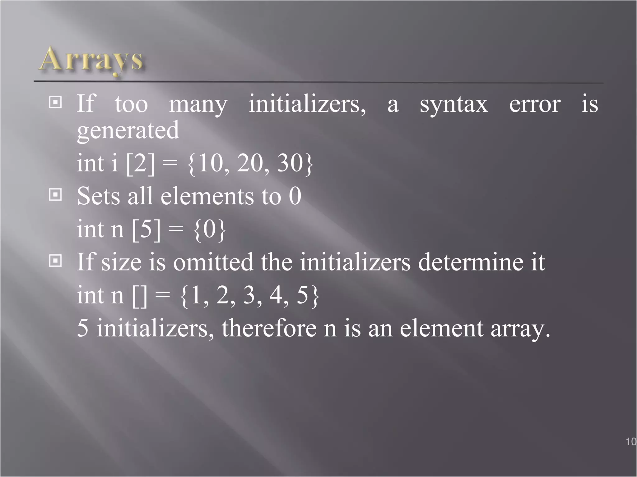 If too many initializers, a syntax error is generated int i [2] = {10, 20, 30} Sets all elements to 0 int n [5] = {0} If size is omitted the initializers determine it int n [] = {1, 2, 3, 4, 5} 5 initializers, therefore n is an element array.  