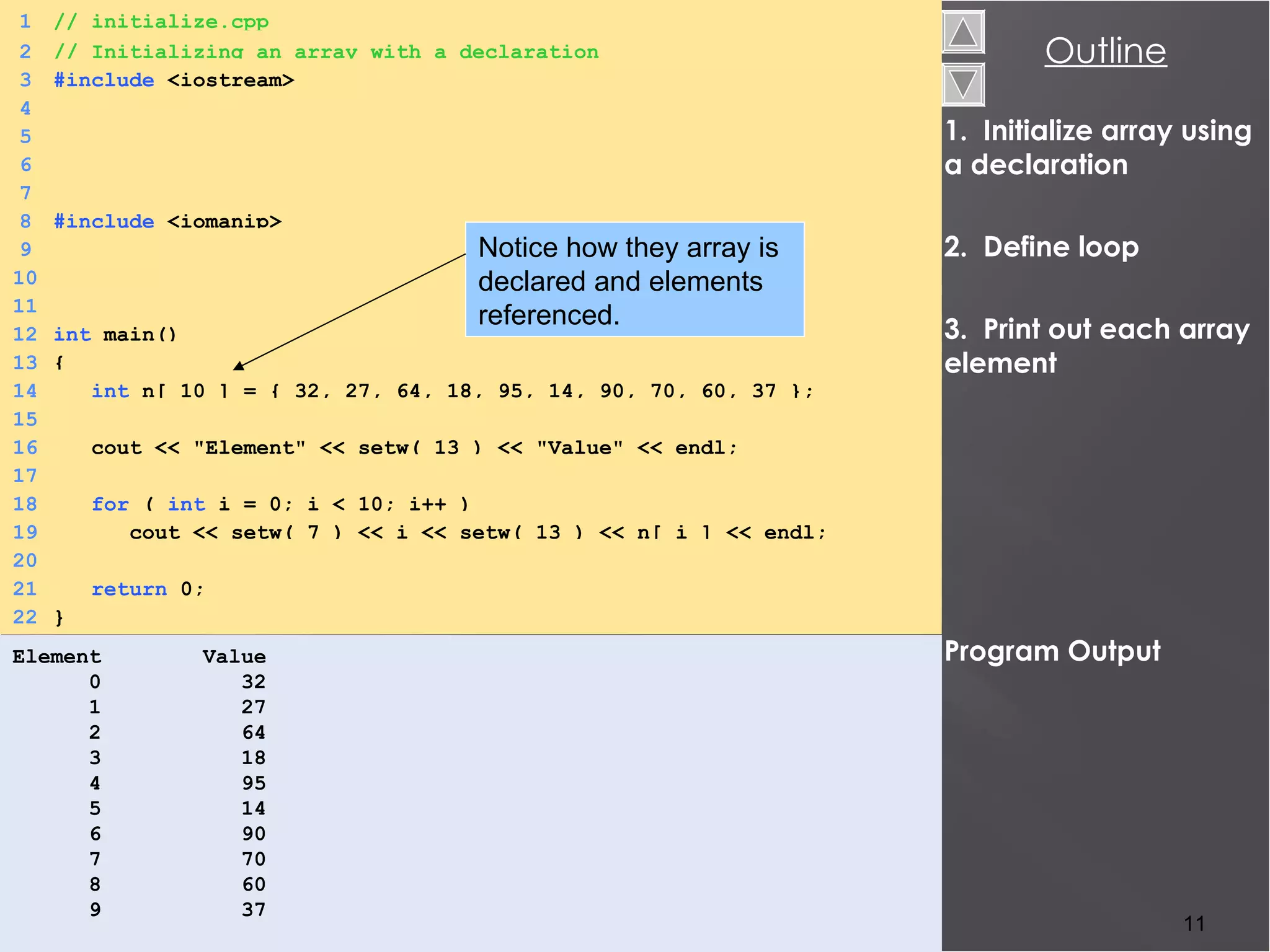 1.  Initialize array using a declaration 2.  Define loop 3.  Print out each array element Program Output Element  Value 0  32 1  27 2  64 3  18 4  95 5  14 6  90 7  70 8  60 9  37 1 // initialize.cpp 2 // Initializing an array with a declaration 3 #include  <iostream> 4 nnnn 5 6 7 8 #include   <iomanip> 9 10 11 12 int   main() 13 { 14   int   n[ 10 ] = { 32, 27, 64, 18, 95, 14, 90, 70, 60, 37 }; 15   16   cout << &quot;Element&quot; << setw( 13 ) << &quot;Value&quot; << endl; 17 18   for   (   int  i = 0; i < 10; i++ ) 19   cout << setw( 7 ) << i << setw( 13 ) << n[ i ] << endl; 20 21   return   0; 22 } Notice how they array is declared and elements referenced.  