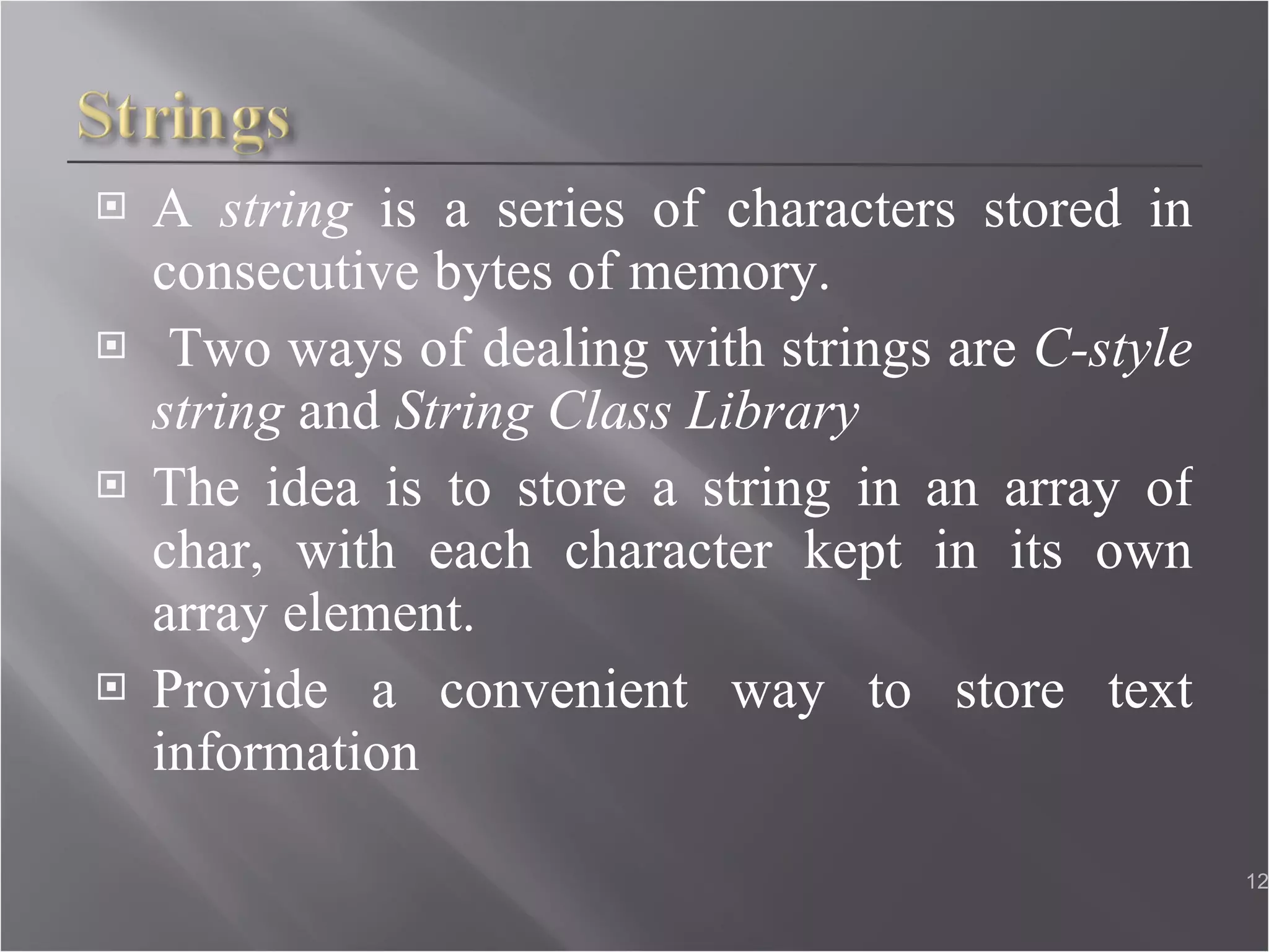 A  string  is a series of characters stored in consecutive bytes of memory. Two ways of dealing with strings are  C-style string  and  String Class Library  The idea is to store a string in an array of char, with each character kept in its own array element. Provide a convenient way to store text information 
