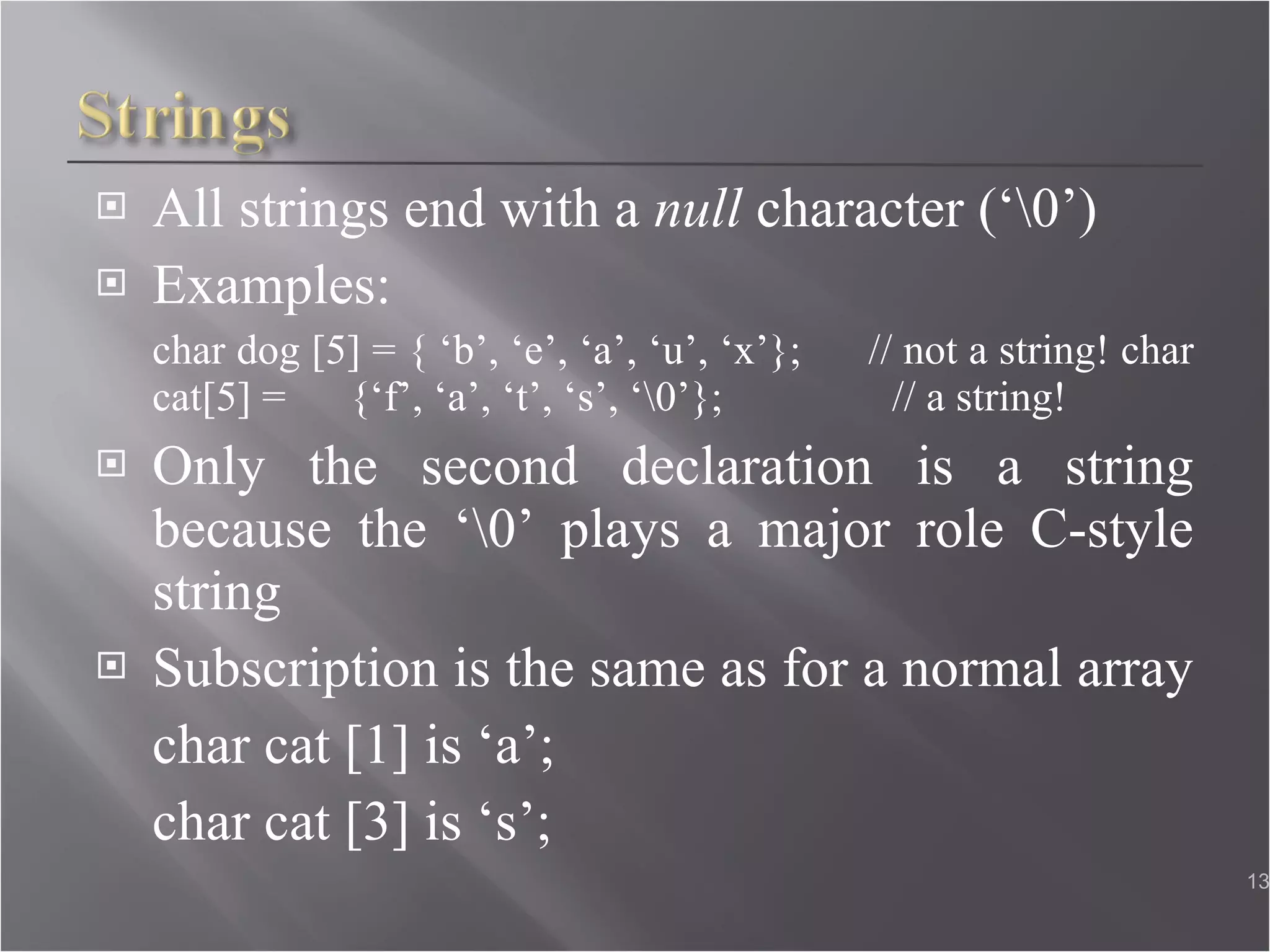 All strings end with a  null  character (‘\0’) Examples: char dog [5] = { ‘b’, ‘e’, ‘a’, ‘u’, ‘x’};  // not a string! char cat[5] =  {‘f’, ‘a’, ‘t’, ‘s’, ‘\0’};  // a string! Only the second declaration is a string because the ‘\0’ plays a major role C-style string Subscription is the same as for a normal array  char cat [1] is ‘a’;  char cat [3] is ‘s’;  