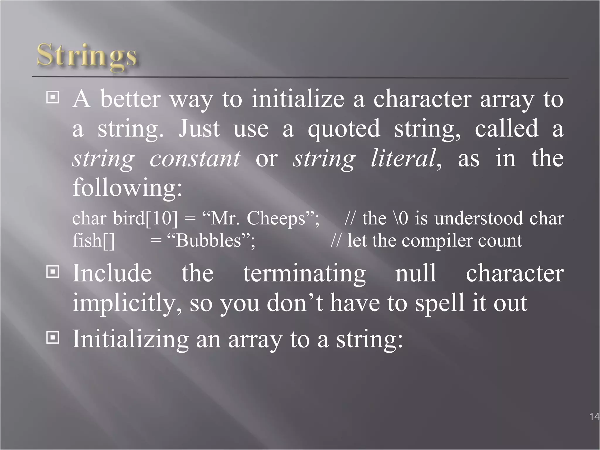 A better way to initialize a character array to a string. Just use a quoted string, called a  string constant  or  string literal , as in the following: char bird[10] = “Mr. Cheeps”;  // the \0 is understood char fish[]  = “Bubbles”;  // let the compiler count Include the terminating null character implicitly, so you don’t have to spell it out Initializing an array to a string: 