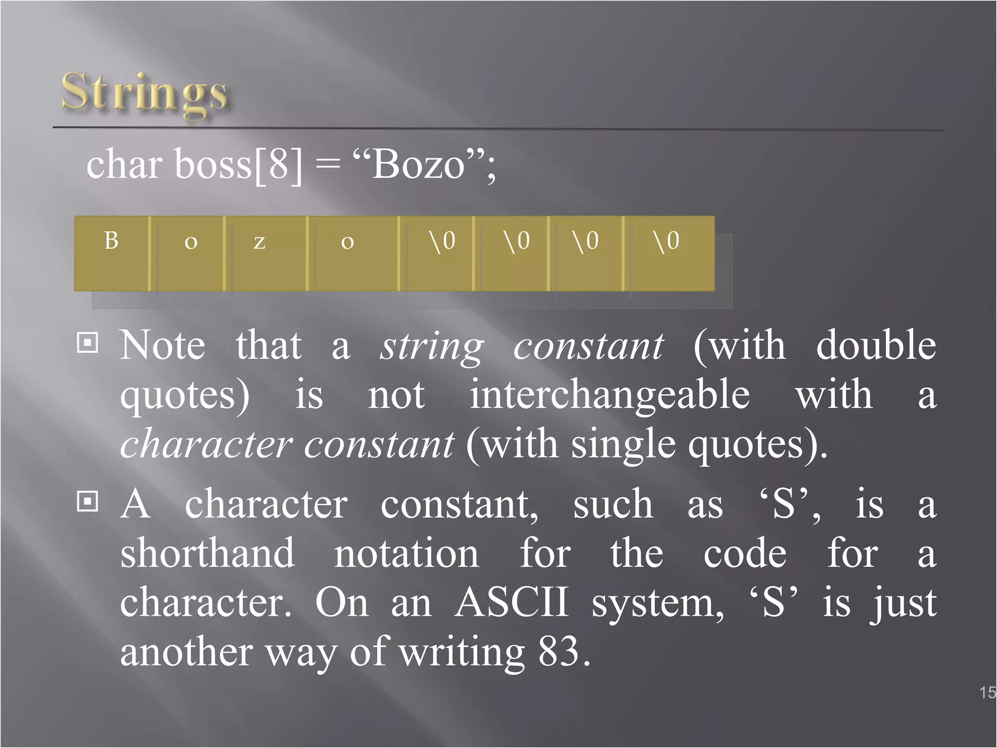 char boss[8] = “Bozo”; Note that a  string constant  (with double quotes) is not interchangeable with a  character constant  (with single quotes). A character constant, such as ‘S’, is a shorthand notation for the code for a character. On an ASCII system, ‘S’ is just another way of writing 83.  B o   z   o   \0   \0   \0   \0 