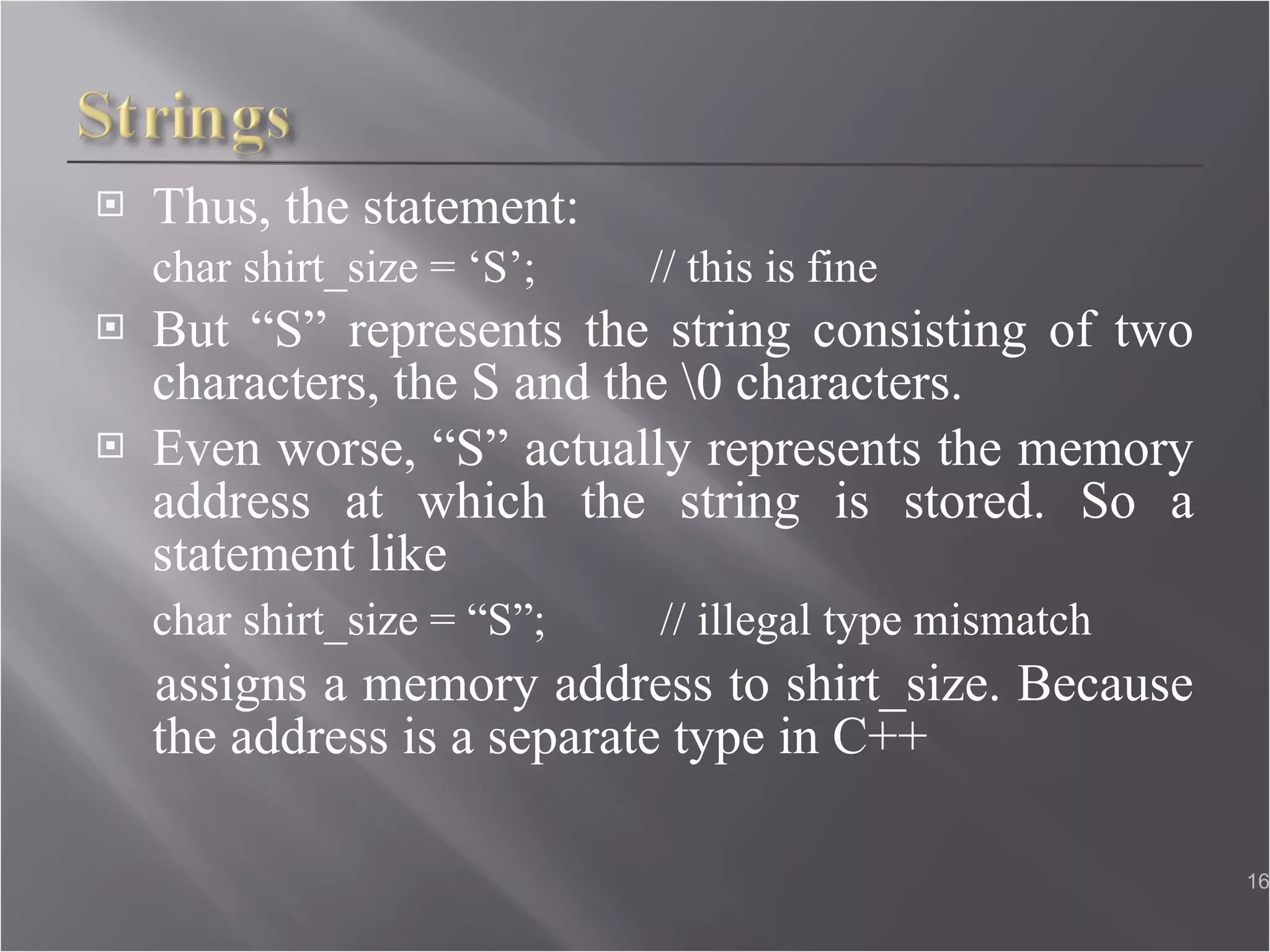 Thus, the statement: char shirt_size = ‘S’;  // this is fine But “S” represents the string consisting of two characters, the S and the \0 characters. Even worse, “S” actually represents the memory address at which the string is stored. So a statement like char shirt_size = “S”;  // illegal type mismatch assigns a memory address to shirt_size. Because the address is a separate type in C++ 
