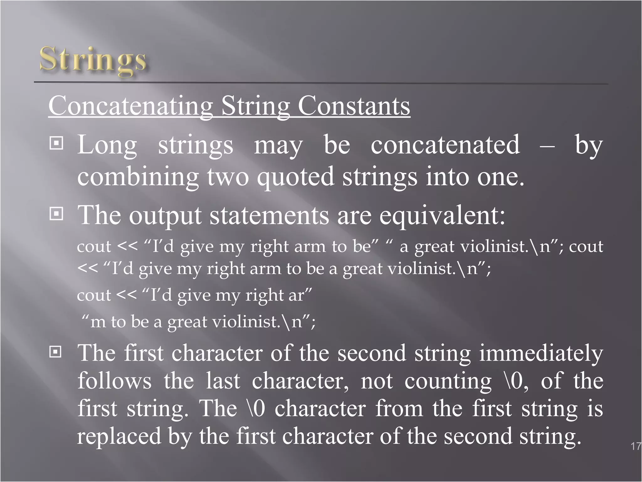 Concatenating String Constants Long strings may be concatenated – by combining two quoted strings into one. The output statements are equivalent: cout << “I’d give my right arm to be” “ a great violinist.\n”; cout << “I’d give my right arm to be a great violinist.\n”; cout << “I’d give my right ar”  “ m to be a great violinist.\n”; The first character of the second string immediately follows the last character, not counting \0, of the first string. The \0 character from the first string is replaced by the first character of the second string.  