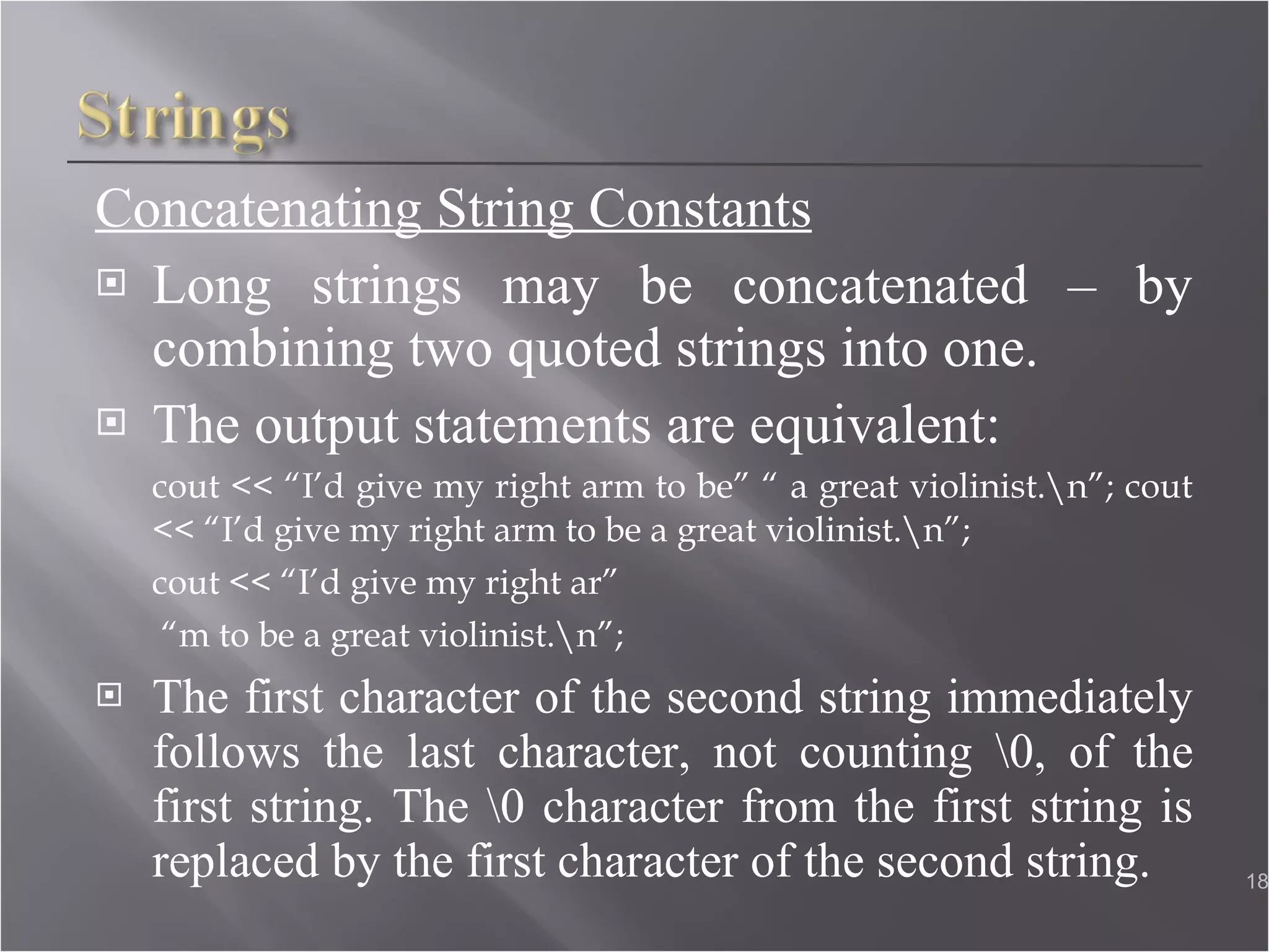 Concatenating String Constants Long strings may be concatenated – by combining two quoted strings into one. The output statements are equivalent: cout << “I’d give my right arm to be” “ a great violinist.\n”; cout << “I’d give my right arm to be a great violinist.\n”; cout << “I’d give my right ar”  “ m to be a great violinist.\n”; The first character of the second string immediately follows the last character, not counting \0, of the first string. The \0 character from the first string is replaced by the first character of the second string.  
