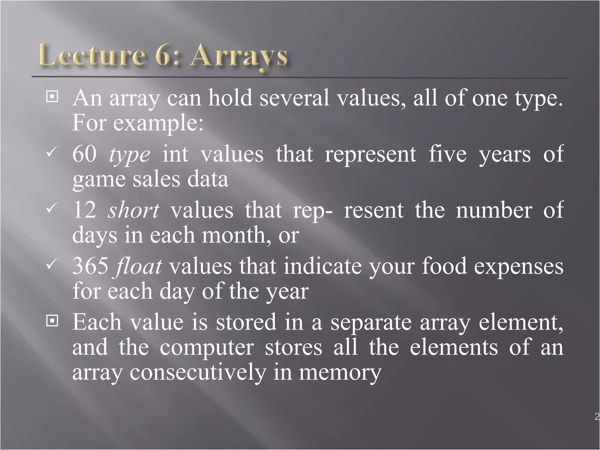 An array can hold several values, all of one type. For example: 60  type  int values that represent five years of game sales data 12  short  values that rep- resent the number of days in each month, or  365  float  values that indicate your food expenses for each day of the year Each value is stored in a separate array element, and the computer stores all the elements of an array consecutively in memory 