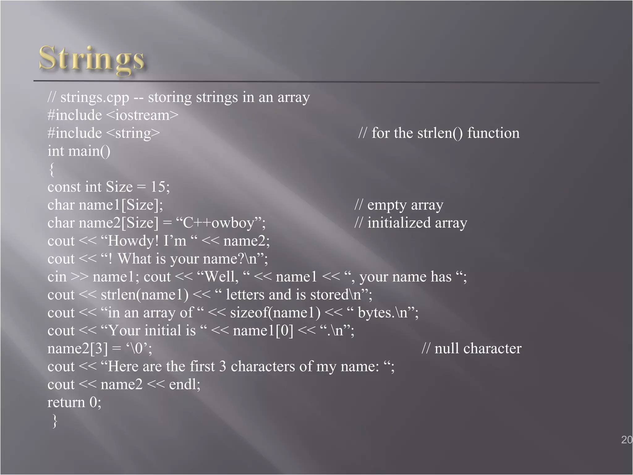 // strings.cpp -- storing strings in an array  #include <iostream>  #include <string>   // for the strlen() function  int main()  { const int Size = 15;  char name1[Size];  // empty array  char name2[Size] = “C++owboy”;  // initialized array cout << “Howdy! I’m “ << name2;  cout << “! What is your name?\n”;  cin >> name1; cout << “Well, “ << name1 << “, your name has “; cout << strlen(name1) << “ letters and is stored\n”;  cout << “in an array of “ << sizeof(name1) << “ bytes.\n”;  cout << “Your initial is “ << name1[0] << “.\n”; name2[3] = ‘\0’;   // null character  cout << “Here are the first 3 characters of my name: “;  cout << name2 << endl;  return 0; }  