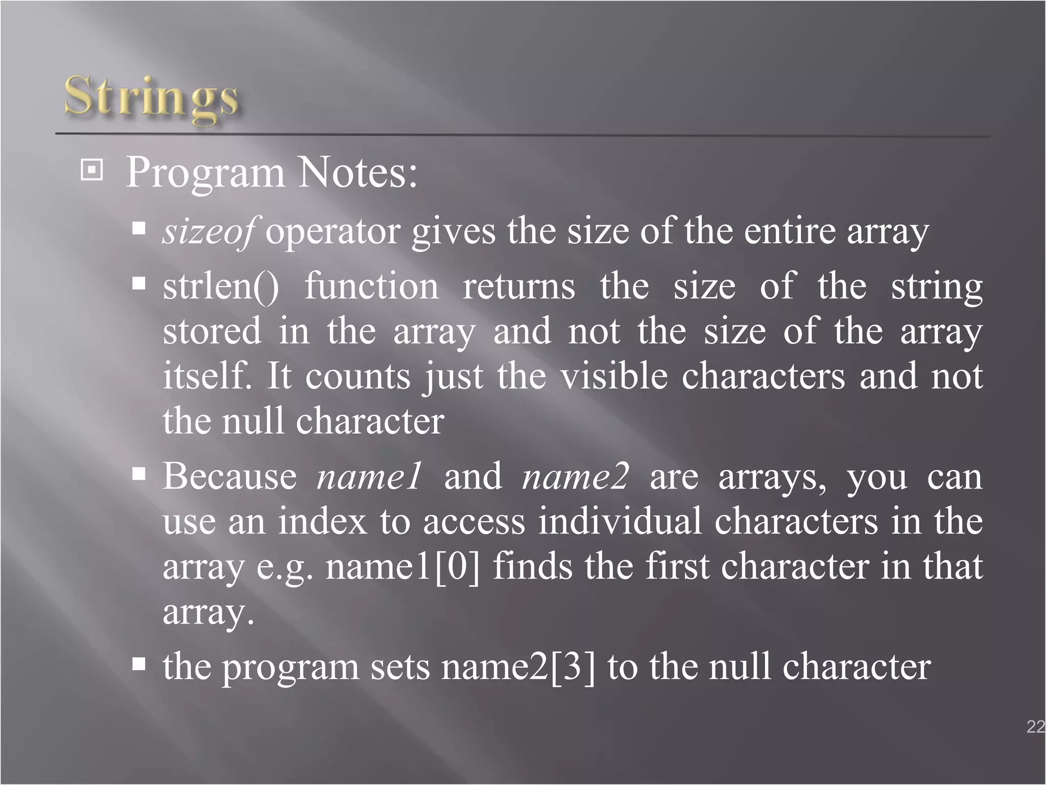 Program Notes: sizeof  operator gives the size of the entire array strlen() function returns the size of the string stored in the array and not the size of the array itself. It counts just the visible characters and not the null character Because  name1  and  name2  are arrays, you can use an index to access individual characters in the array e.g. name1[0] finds the first character in that array. the program sets name2[3] to the null character  