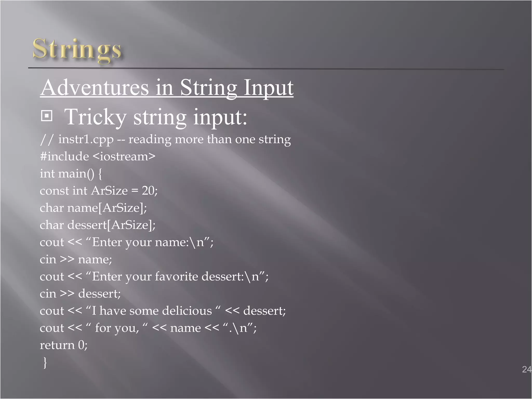 Adventures in String Input Tricky string input: // instr1.cpp -- reading more than one string  #include <iostream>  int main() { const int ArSize = 20; char name[ArSize];  char dessert[ArSize]; cout << “Enter your name:\n”; cin >> name; cout << “Enter your favorite dessert:\n”;  cin >> dessert; cout << “I have some delicious “ << dessert;  cout << “ for you, “ << name << “.\n”;  return 0; } 