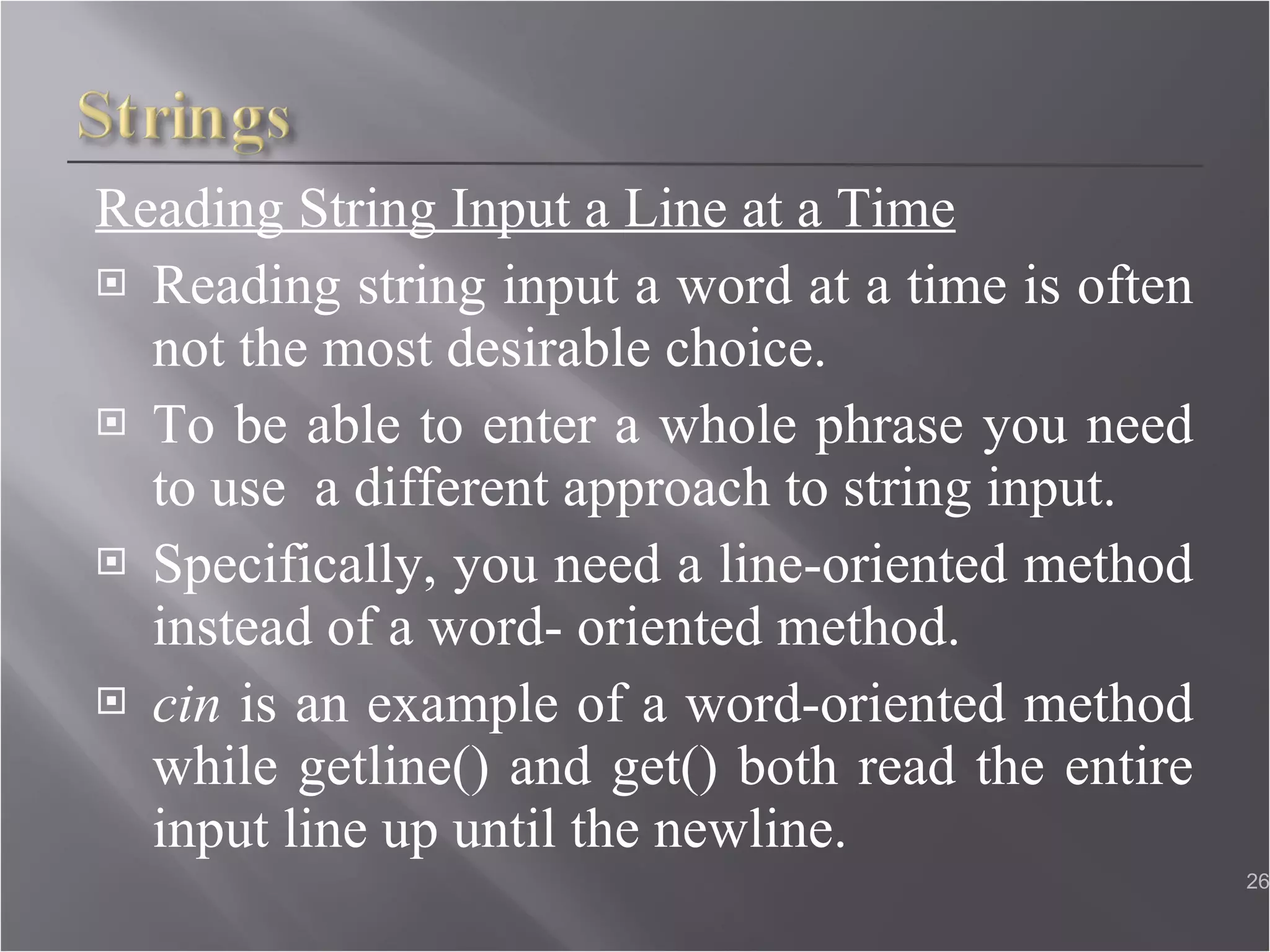 Reading String Input a Line at a Time Reading string input a word at a time is often not the most desirable choice. To be able to enter a whole phrase you need to use  a different approach to string input. Specifically, you need a line-oriented method instead of a word- oriented method. cin  is an example of a word-oriented method while getline() and get() both read the entire input line up until the newline.  