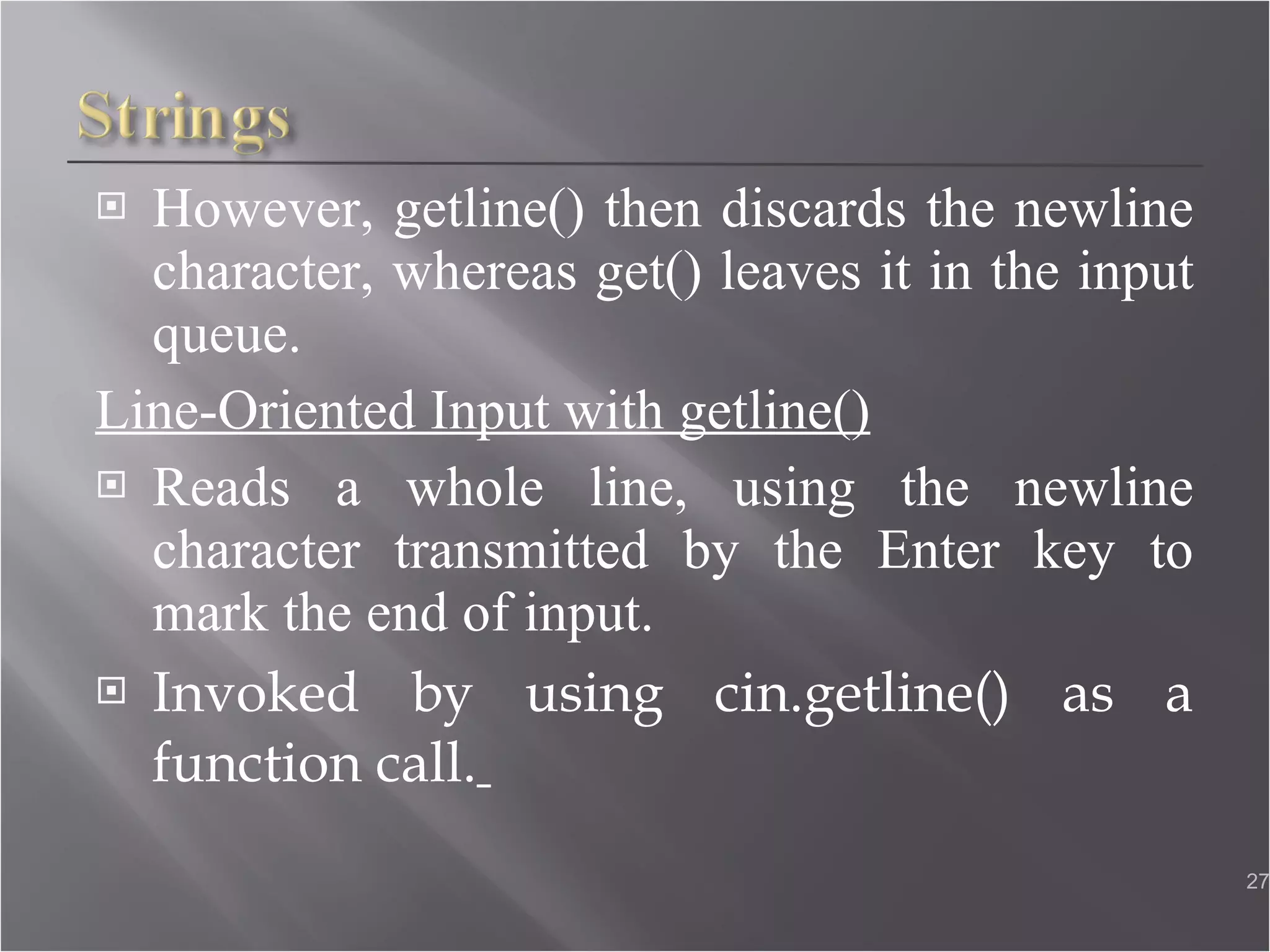 However, getline() then discards the newline character, whereas get() leaves it in the input queue. Line-Oriented Input with getline() Reads a whole line, using the newline character transmitted by the Enter key to mark the end of input. Invoked by using cin.getline() as a function call.   