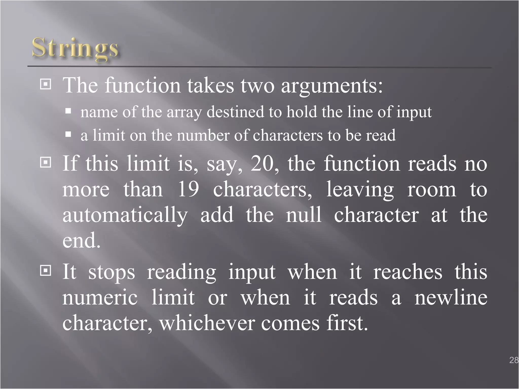 The function takes two arguments: name of the array destined to hold the line of input a limit on the number of characters to be read If this limit is, say, 20, the function reads no more than 19 characters, leaving room to automatically add the null character at the end. It stops reading input when it reaches this numeric limit or when it reads a newline character, whichever comes first.  