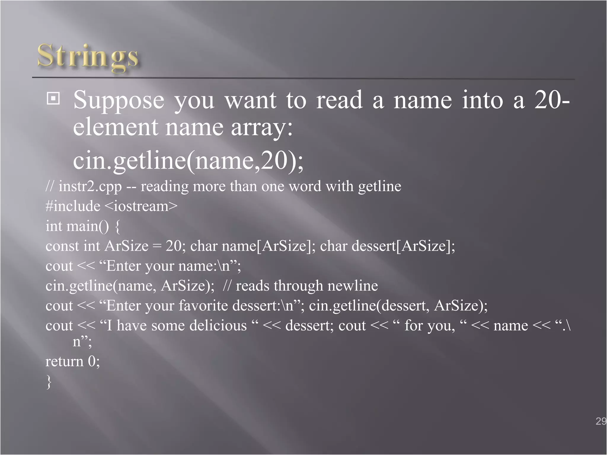Suppose you want to read a name into a 20-element name array: cin.getline(name,20); // instr2.cpp -- reading more than one word with getline #include <iostream> int main() { const int ArSize = 20; char name[ArSize]; char dessert[ArSize];  cout << “Enter your name:\n”;  cin.getline(name, ArSize);  // reads through newline  cout << “Enter your favorite dessert:\n”; cin.getline(dessert, ArSize);  cout << “I have some delicious “ << dessert; cout << “ for you, “ << name << “.\n”;  return 0; }  