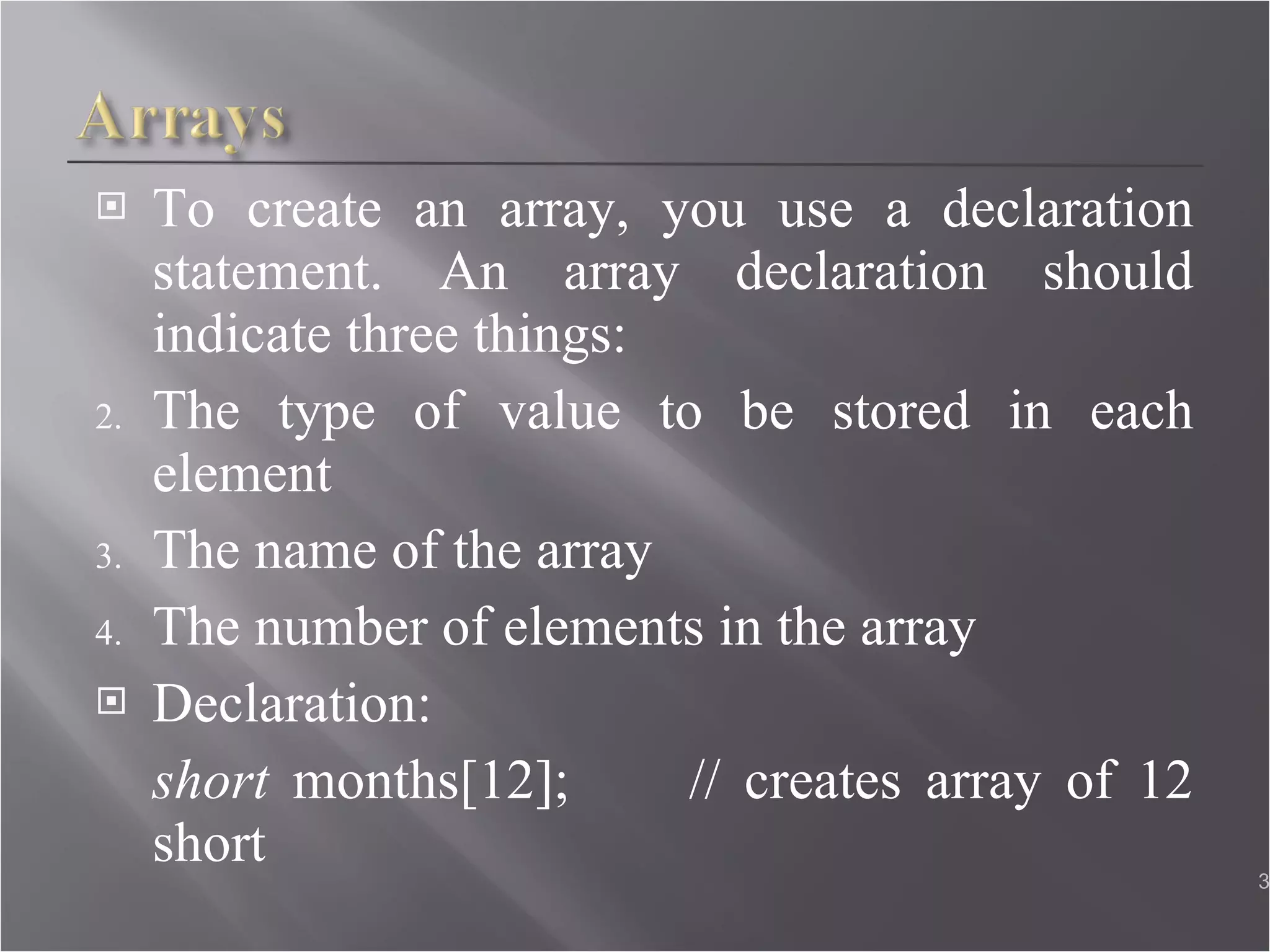 To create an array, you use a declaration statement. An array declaration should indicate three things: The type of value to be stored in each element The name of the array The number of elements in the array Declaration: short  months[12];  // creates array of 12 short  