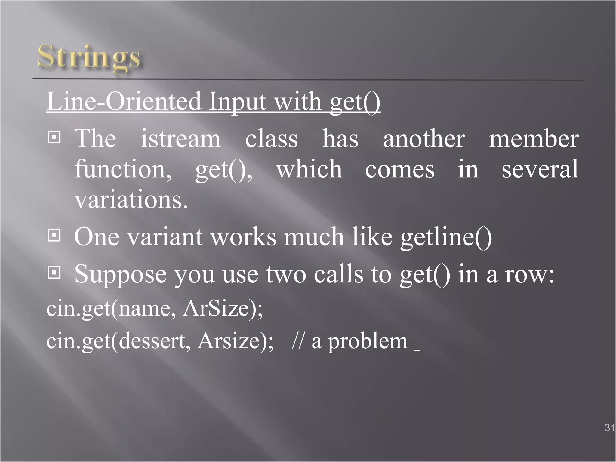 Line-Oriented Input with get() The istream class has another member function, get(), which comes in several variations. One variant works much like getline() Suppose you use two calls to get() in a row: cin.get(name, ArSize); cin.get(dessert, Arsize);  // a problem  
