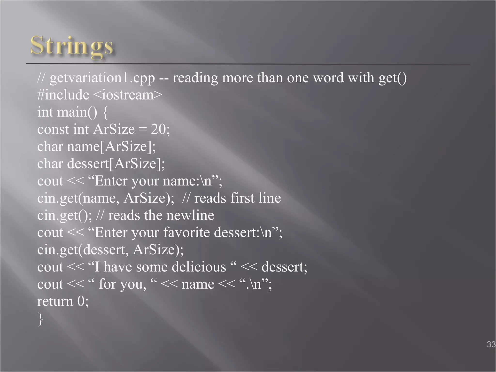 // getvariation1.cpp -- reading more than one word with get() #include <iostream> int main() { const int ArSize = 20;  char name[ArSize]; char dessert[ArSize];  cout << “Enter your name:\n”;  cin.get(name, ArSize);  // reads first line cin.get(); // reads the newline  cout << “Enter your favorite dessert:\n”;  cin.get(dessert, ArSize);  cout << “I have some delicious “ << dessert;  cout << “ for you, “ << name << “.\n”;  return 0; }  