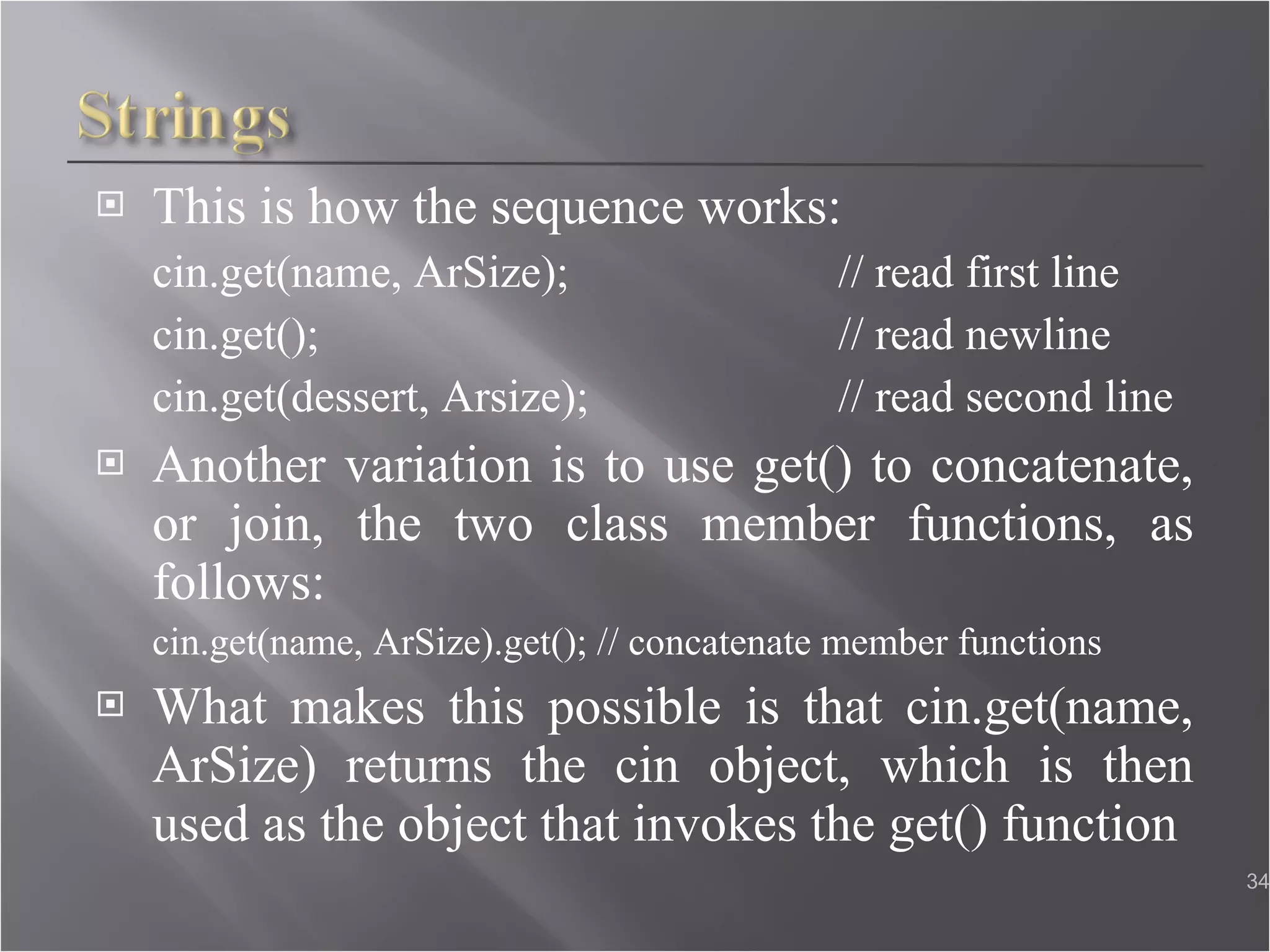 This is how the sequence works: cin.get(name, ArSize);  // read first line cin.get();  // read newline  cin.get(dessert, Arsize);  // read second line Another variation is to use get() to concatenate, or join, the two class member functions, as follows: cin.get(name, ArSize).get(); // concatenate member functions What makes this possible is that cin.get(name, ArSize) returns the cin object, which is then used as the object that invokes the get() function  