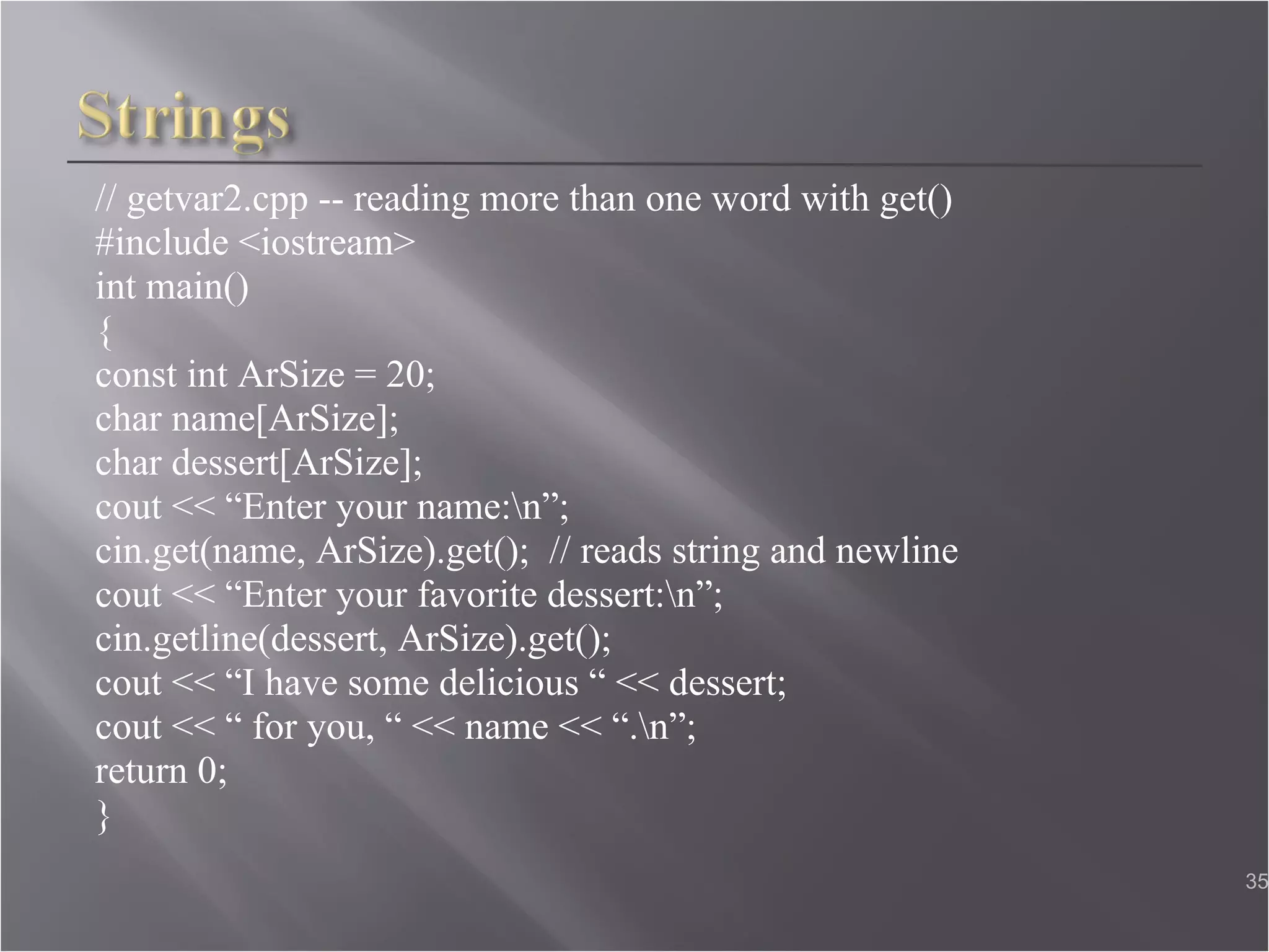 // getvar2.cpp -- reading more than one word with get() #include <iostream> int main() { const int ArSize = 20;  char name[ArSize];  char dessert[ArSize];  cout << “Enter your name:\n”;  cin.get(name, ArSize).get();  // reads string and newline  cout << “Enter your favorite dessert:\n”;  cin.getline(dessert, ArSize).get();  cout << “I have some delicious “ << dessert;  cout << “ for you, “ << name << “.\n”;  return 0; }  