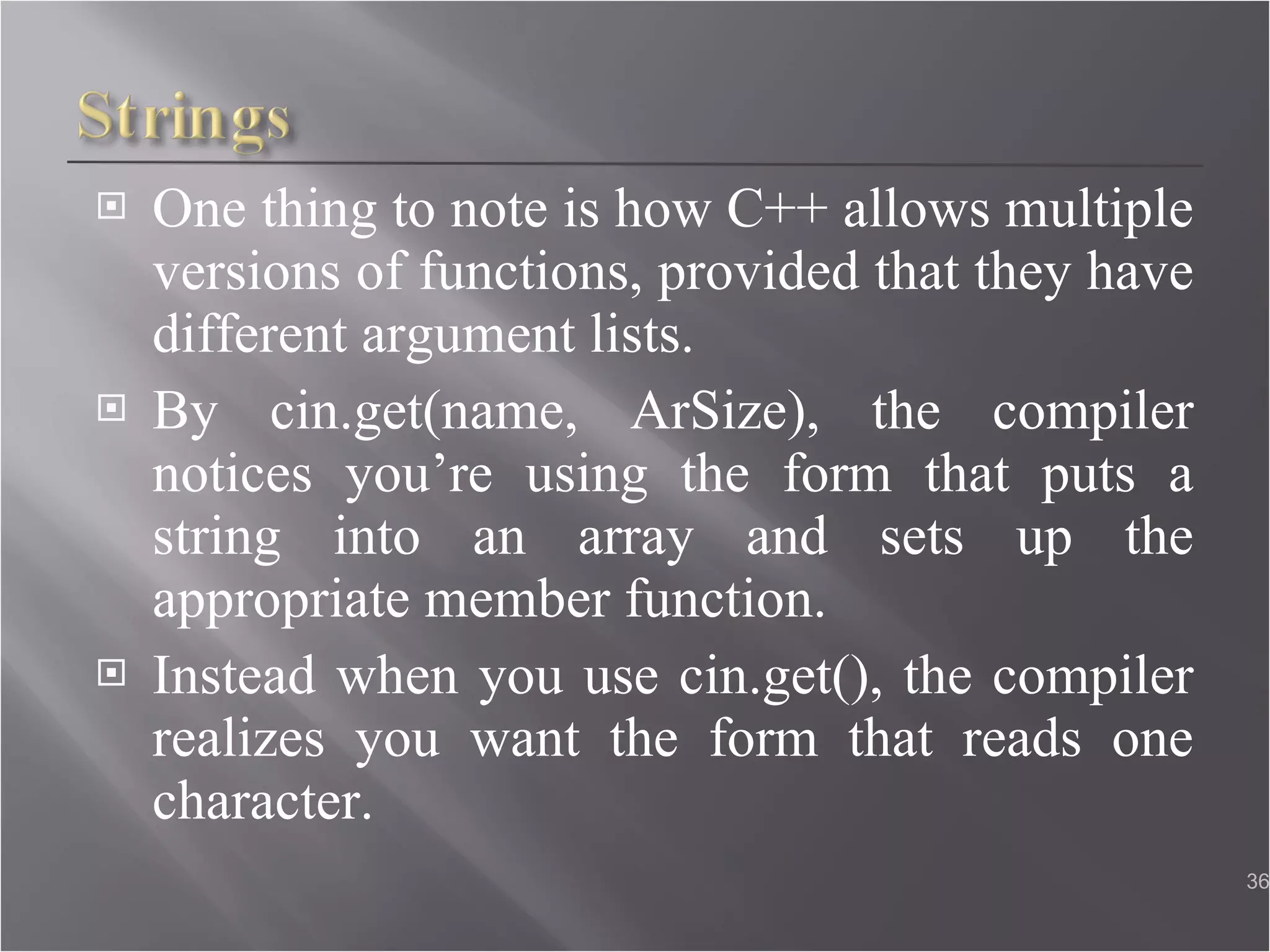 One thing to note is how C++ allows multiple versions of functions, provided that they have different argument lists. By cin.get(name, ArSize), the compiler notices you’re using the form that puts a string into an array and sets up the appropriate member function. Instead when you use cin.get(), the compiler realizes you want the form that reads one character. 