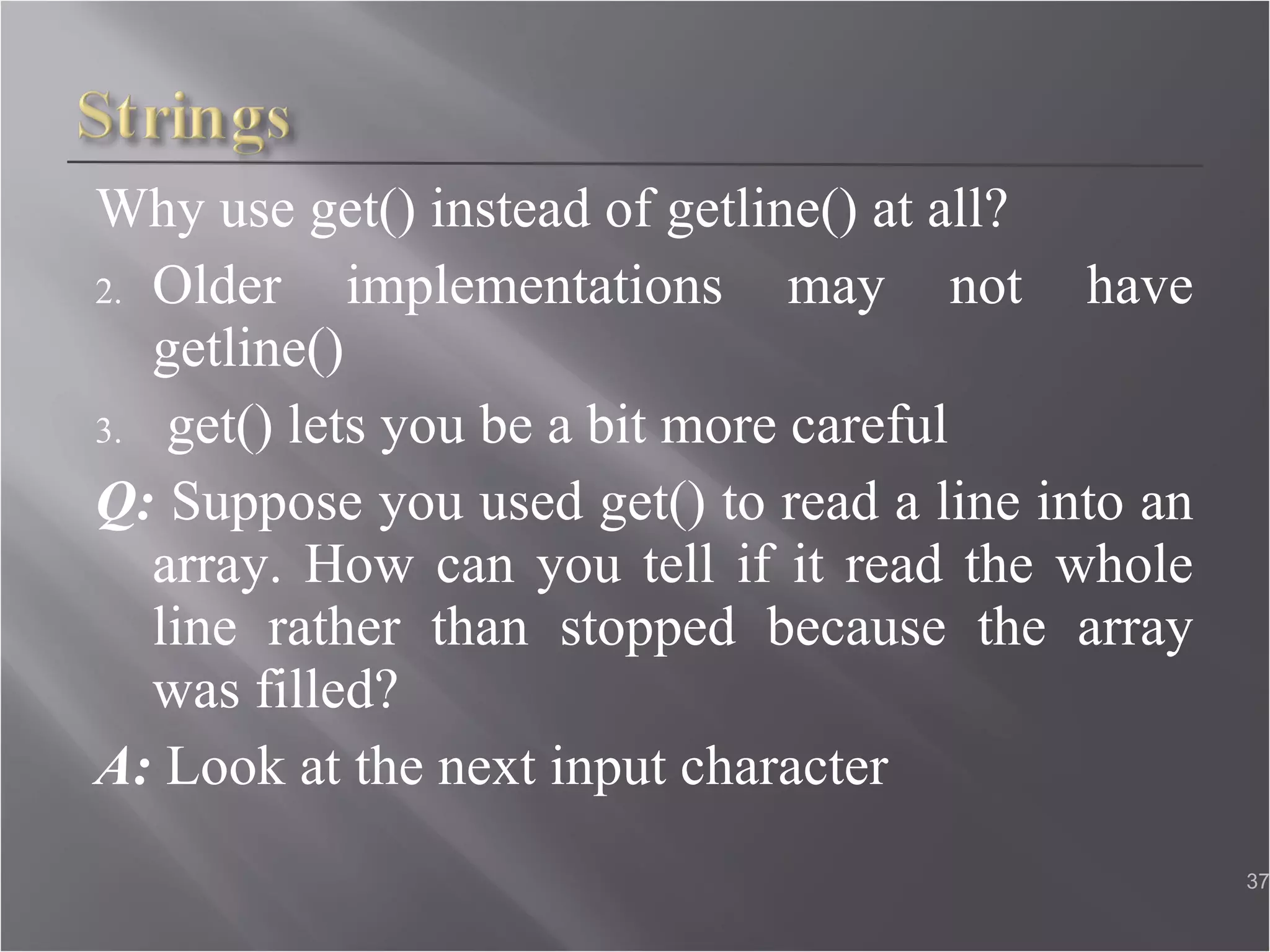 Why use get() instead of getline() at all? Older implementations may not have getline() get() lets you be a bit more careful Q:  Suppose you used get() to read a line into an array. How can you tell if it read the whole line rather than stopped because the array was filled? A:  Look at the next input character 