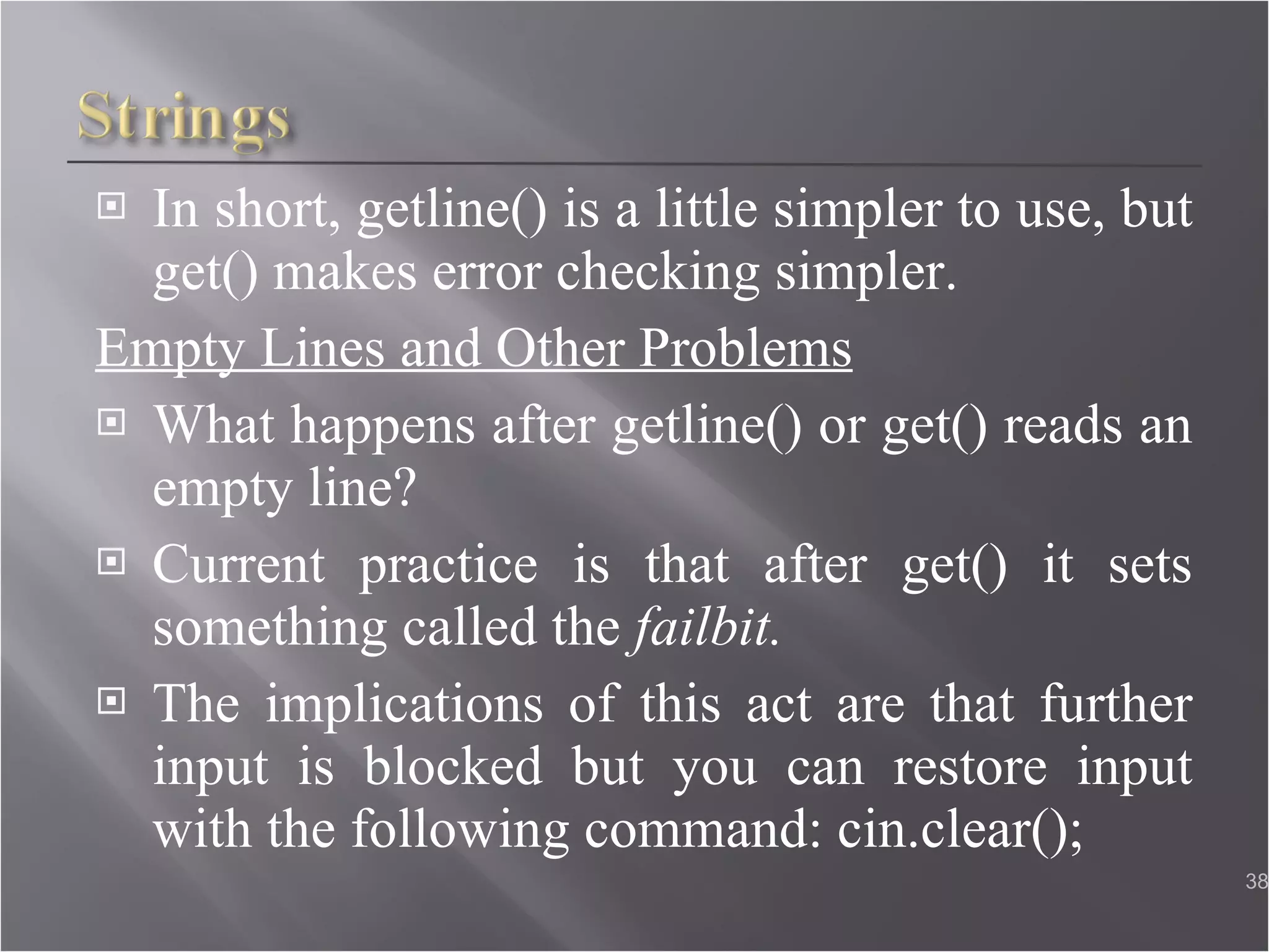 In short, getline() is a little simpler to use, but get() makes error checking simpler. Empty Lines and Other Problems What happens after getline() or get() reads an empty line? Current practice is that after get() it sets something called the  failbit. The implications of this act are that further input is blocked but you can restore input with the following command: cin.clear();  