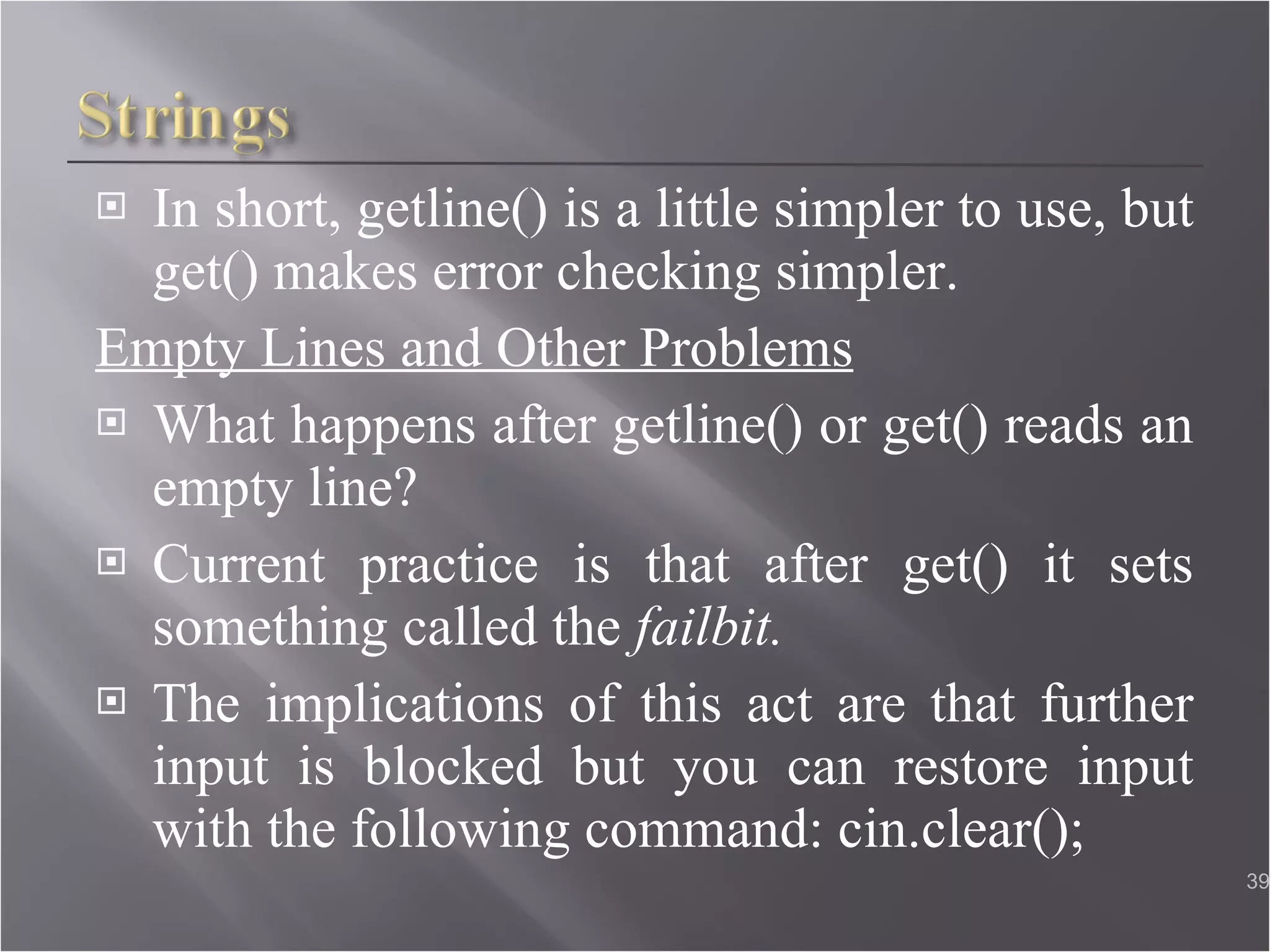 In short, getline() is a little simpler to use, but get() makes error checking simpler. Empty Lines and Other Problems What happens after getline() or get() reads an empty line? Current practice is that after get() it sets something called the  failbit. The implications of this act are that further input is blocked but you can restore input with the following command: cin.clear();  