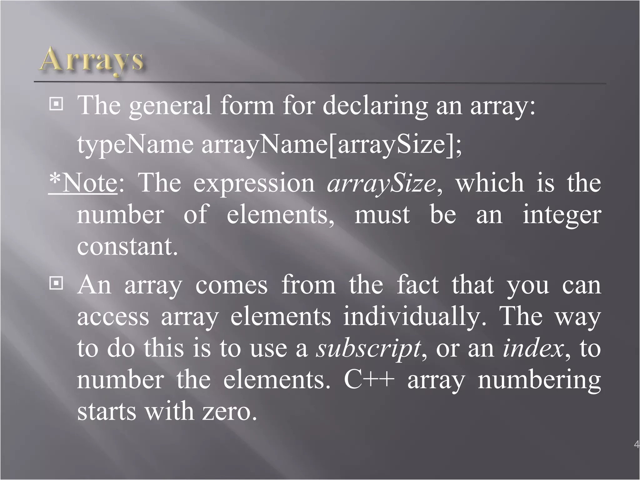The general form for declaring an array: typeName arrayName[arraySize]; *Note : The expression  arraySize , which is the number of elements, must be an integer constant. An array comes from the fact that you can access array elements individually. The way to do this is to use a  subscript , or an  index , to number the elements. C++ array numbering starts with zero. 