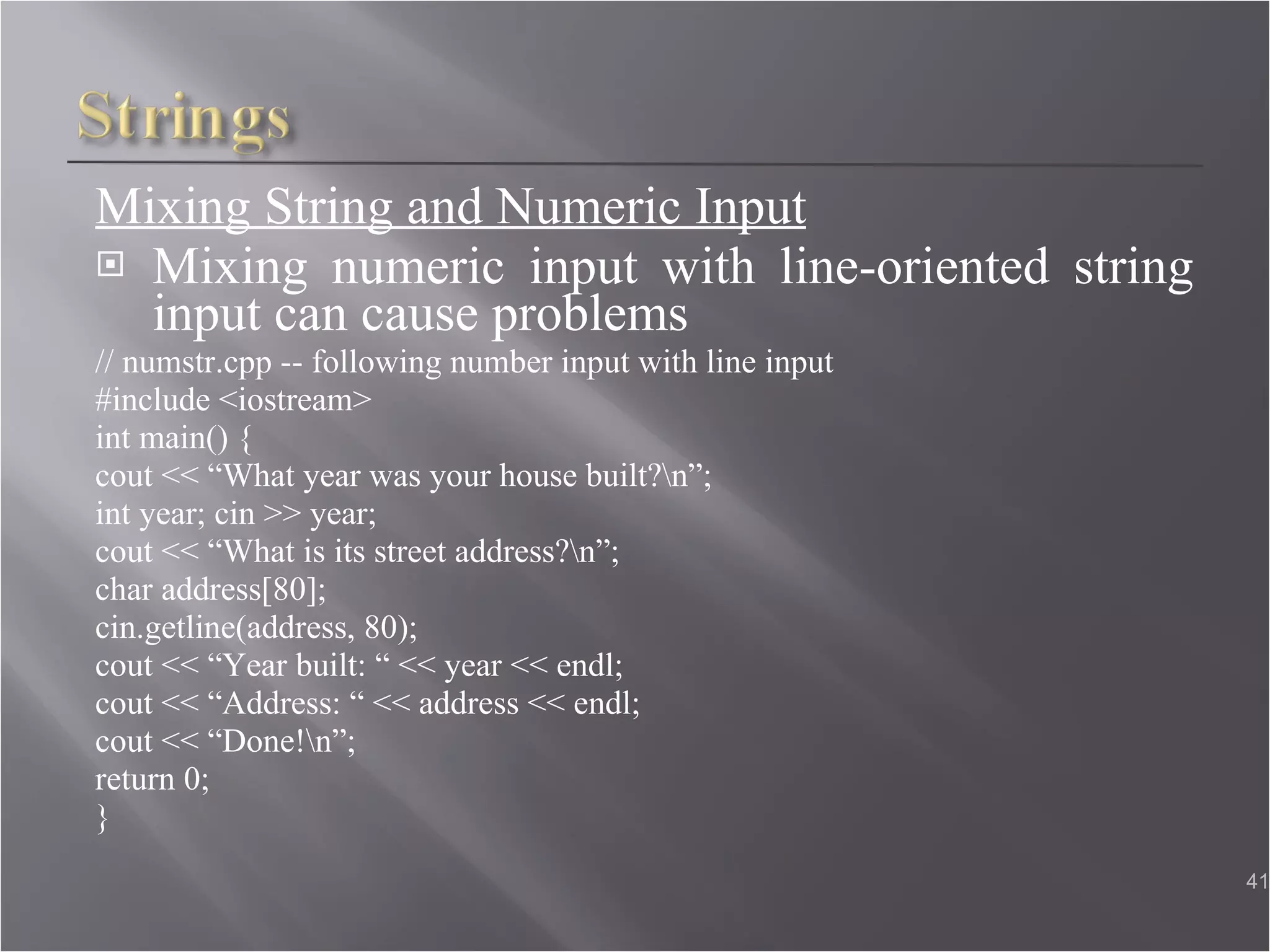 Mixing String and Numeric Input Mixing numeric input with line-oriented string input can cause problems // numstr.cpp -- following number input with line input  #include <iostream>  int main() { cout << “What year was your house built?\n”; int year; cin >> year;  cout << “What is its street address?\n”; char address[80];  cin.getline(address, 80); cout << “Year built: “ << year << endl;  cout << “Address: “ << address << endl; cout << “Done!\n”;  return 0; }  