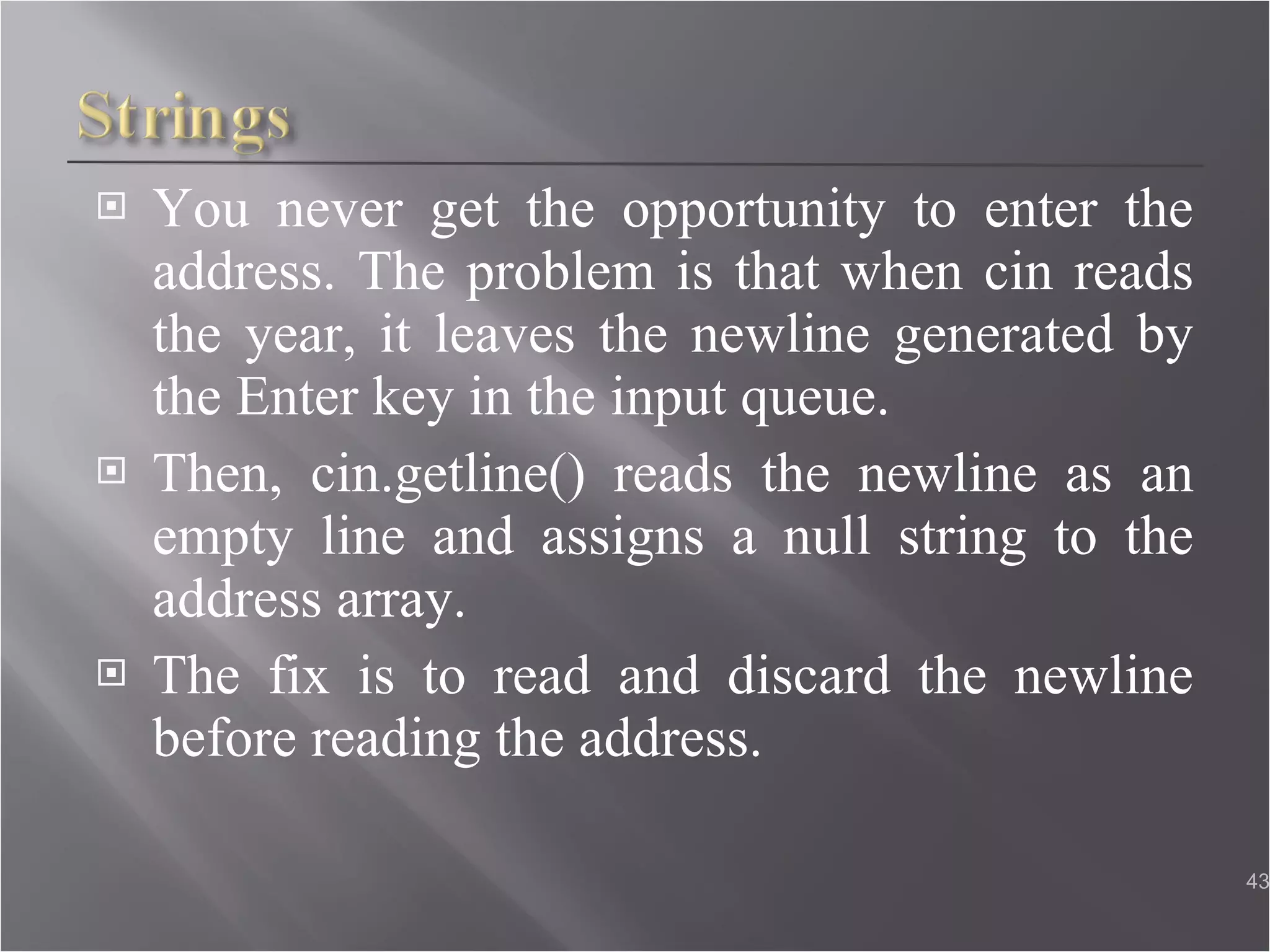 You never get the opportunity to enter the address. The problem is that when cin reads the year, it leaves the newline generated by the Enter key in the input queue. Then, cin.getline() reads the newline as an empty line and assigns a null string to the address array. The fix is to read and discard the newline before reading the address. 