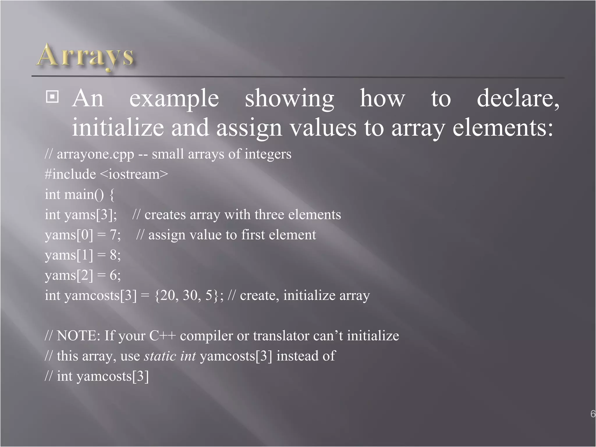 An example showing how to declare, initialize and assign values to array elements: // arrayone.cpp -- small arrays of integers  #include <iostream>  int main() { int yams[3];  // creates array with three elements  yams[0] = 7;  // assign value to first element yams[1] = 8;  yams[2] = 6;  int yamcosts[3] = {20, 30, 5}; // create, initialize array // NOTE: If your C++ compiler or translator can’t initialize  // this array, use  static int  yamcosts[3] instead of // int yamcosts[3] 
