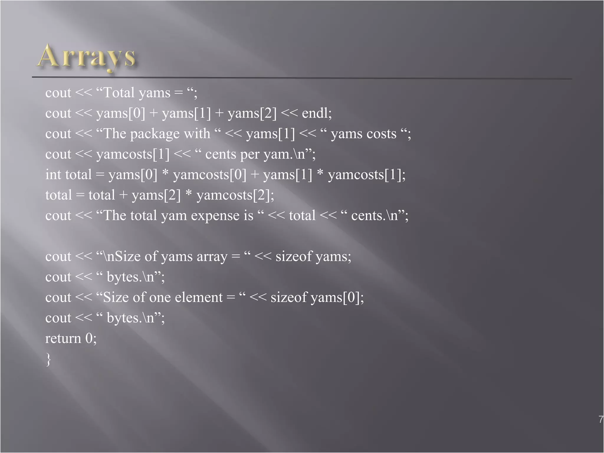 cout << “Total yams = “;  cout << yams[0] + yams[1] + yams[2] << endl; cout << “The package with “ << yams[1] << “ yams costs “;  cout << yamcosts[1] << “ cents per yam.\n”;  int total = yams[0] * yamcosts[0] + yams[1] * yamcosts[1]; total = total + yams[2] * yamcosts[2];  cout << “The total yam expense is “ << total << “ cents.\n”;  cout << “\nSize of yams array = “ << sizeof yams; cout << “ bytes.\n”;  cout << “Size of one element = “ << sizeof yams[0];  cout << “ bytes.\n”;  return 0; }  