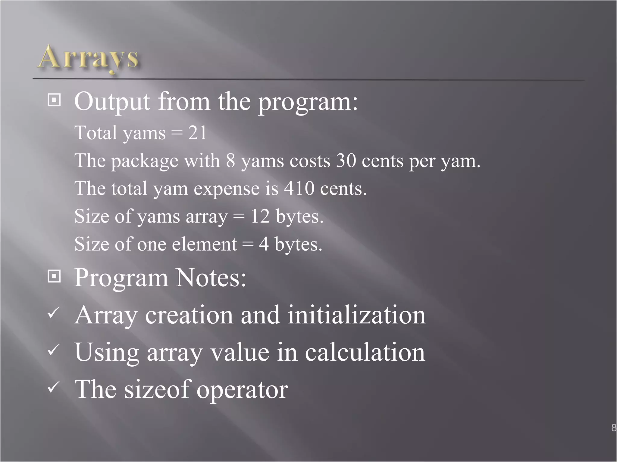 Output from the program: Total yams = 21  The package with 8 yams costs 30 cents per yam.  The total yam expense is 410 cents.  Size of yams array = 12 bytes.  Size of one element = 4 bytes. Program Notes: Array creation and initialization  Using array value in calculation The sizeof operator  