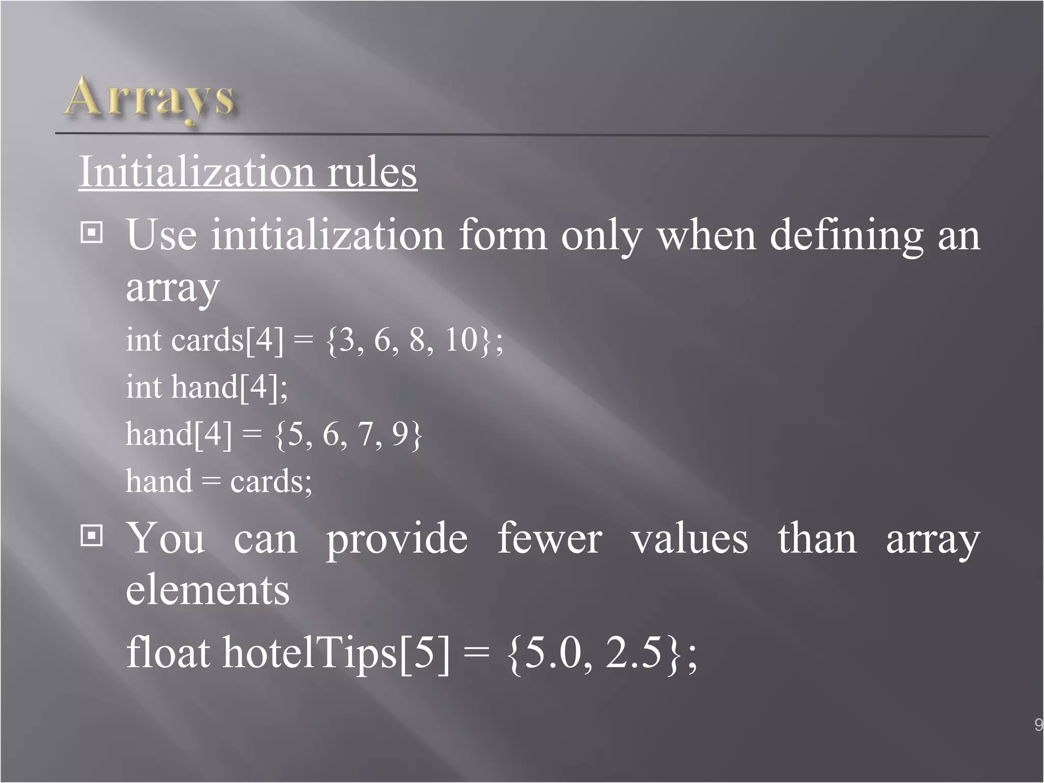 Initialization rules Use initialization form only when defining an array int cards[4] = {3, 6, 8, 10};  int hand[4];  hand[4] = {5, 6, 7, 9} hand = cards; You can provide fewer values than array elements float hotelTips[5] = {5.0, 2.5};  