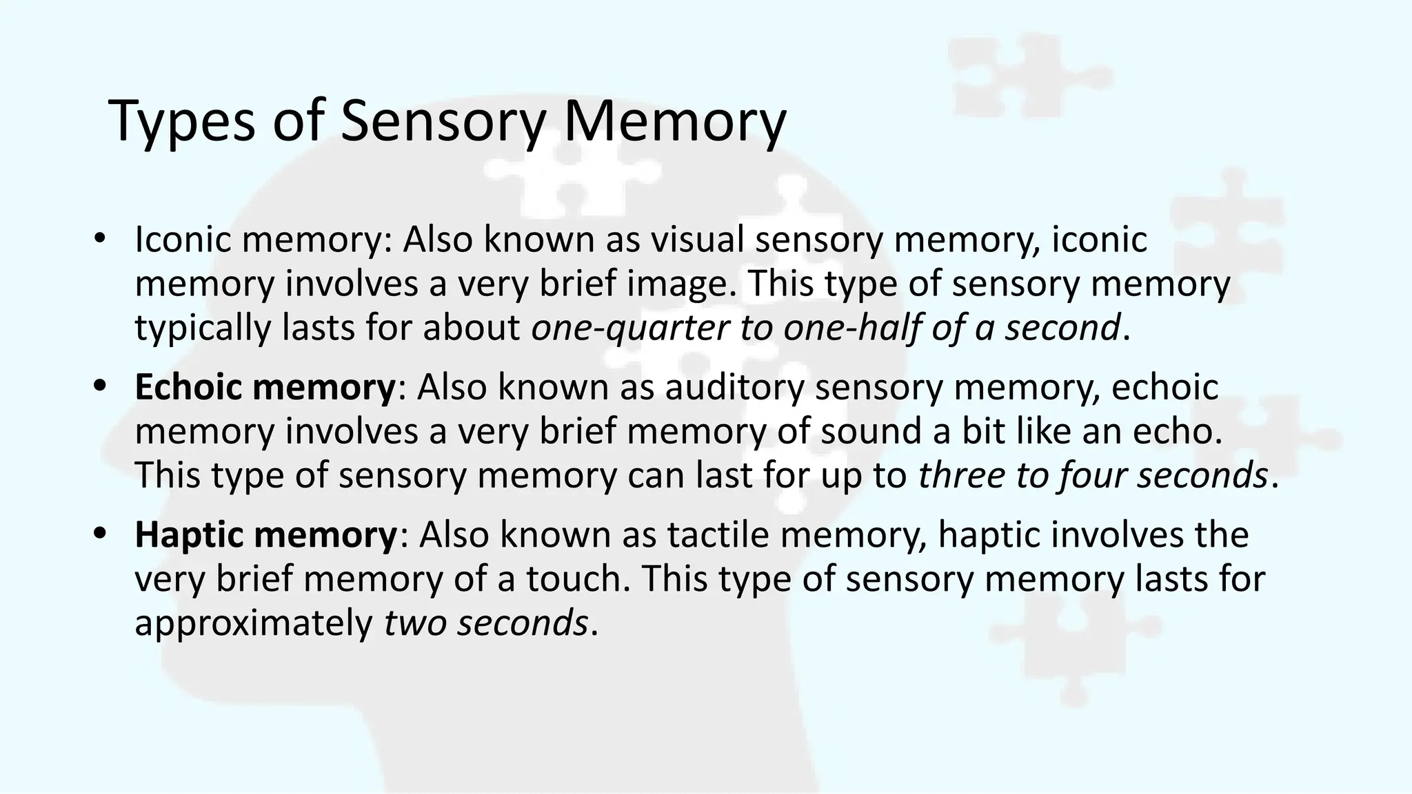 Types of Sensory Memory
• Iconic memory: Also known as visual sensory memory, iconic
memory involves a very brief image. This type of sensory memory
typically lasts for about one-quarter to one-half of a second.
• Echoic memory: Also known as auditory sensory memory, echoic
memory involves a very brief memory of sound a bit like an echo.
This type of sensory memory can last for up to three to four seconds.
• Haptic memory: Also known as tactile memory, haptic involves the
very brief memory of a touch. This type of sensory memory lasts for
approximately two seconds.
 