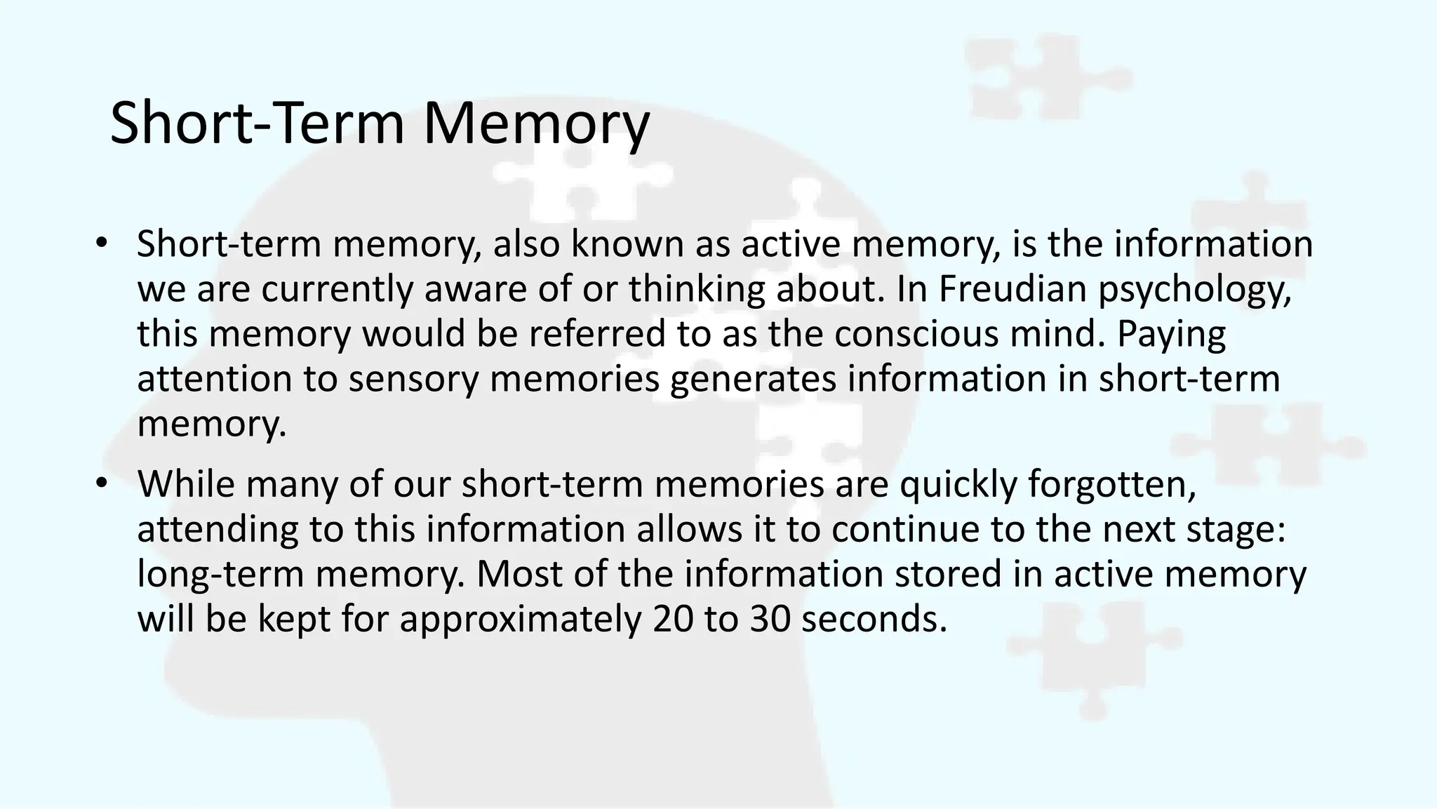 Short-Term Memory
• Short-term memory, also known as active memory, is the information
we are currently aware of or thinking about. In Freudian psychology,
this memory would be referred to as the conscious mind. Paying
attention to sensory memories generates information in short-term
memory.
• While many of our short-term memories are quickly forgotten,
attending to this information allows it to continue to the next stage:
long-term memory. Most of the information stored in active memory
will be kept for approximately 20 to 30 seconds.
 