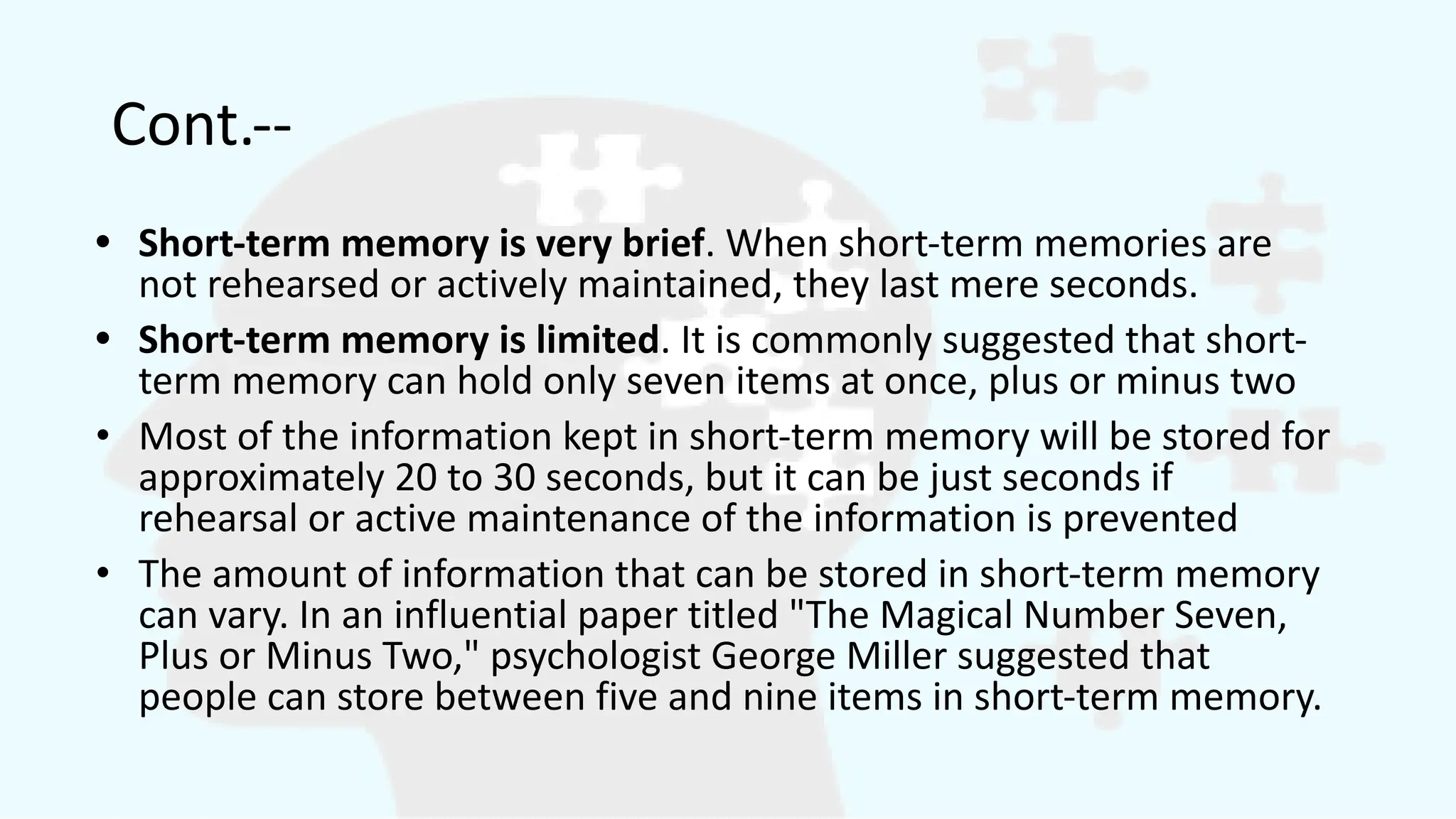 Cont.--
• Short-term memory is very brief. When short-term memories are
not rehearsed or actively maintained, they last mere seconds.
• Short-term memory is limited. It is commonly suggested that short-
term memory can hold only seven items at once, plus or minus two
• Most of the information kept in short-term memory will be stored for
approximately 20 to 30 seconds, but it can be just seconds if
rehearsal or active maintenance of the information is prevented
• The amount of information that can be stored in short-term memory
can vary. In an influential paper titled "The Magical Number Seven,
Plus or Minus Two," psychologist George Miller suggested that
people can store between five and nine items in short-term memory.
 