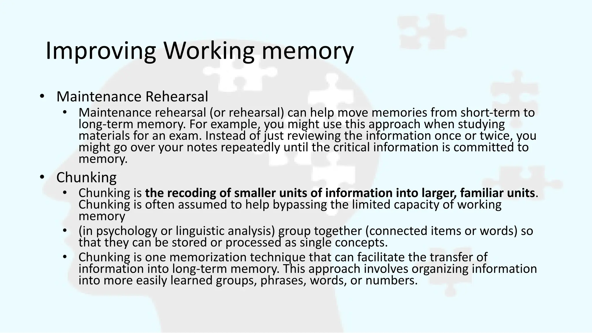 Improving Working memory
• Maintenance Rehearsal
• Maintenance rehearsal (or rehearsal) can help move memories from short-term to
long-term memory. For example, you might use this approach when studying
materials for an exam. Instead of just reviewing the information once or twice, you
might go over your notes repeatedly until the critical information is committed to
memory.
• Chunking
• Chunking is the recoding of smaller units of information into larger, familiar units.
Chunking is often assumed to help bypassing the limited capacity of working
memory
• (in psychology or linguistic analysis) group together (connected items or words) so
that they can be stored or processed as single concepts.
• Chunking is one memorization technique that can facilitate the transfer of
information into long-term memory. This approach involves organizing information
into more easily learned groups, phrases, words, or numbers.
 