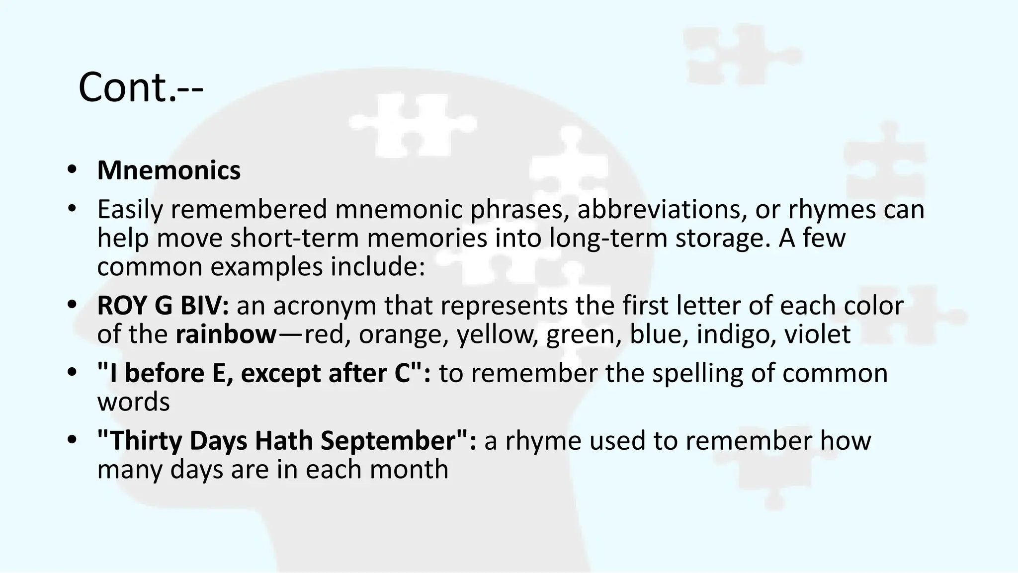 Cont.--
• Mnemonics
• Easily remembered mnemonic phrases, abbreviations, or rhymes can
help move short-term memories into long-term storage. A few
common examples include:
• ROY G BIV: an acronym that represents the first letter of each color
of the rainbow—red, orange, yellow, green, blue, indigo, violet
• "I before E, except after C": to remember the spelling of common
words
• "Thirty Days Hath September": a rhyme used to remember how
many days are in each month
 