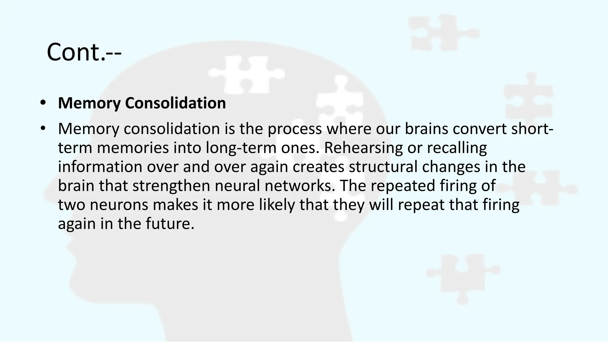 Cont.--
• Memory Consolidation
• Memory consolidation is the process where our brains convert short-
term memories into long-term ones. Rehearsing or recalling
information over and over again creates structural changes in the
brain that strengthen neural networks. The repeated firing of
two neurons makes it more likely that they will repeat that firing
again in the future.
 