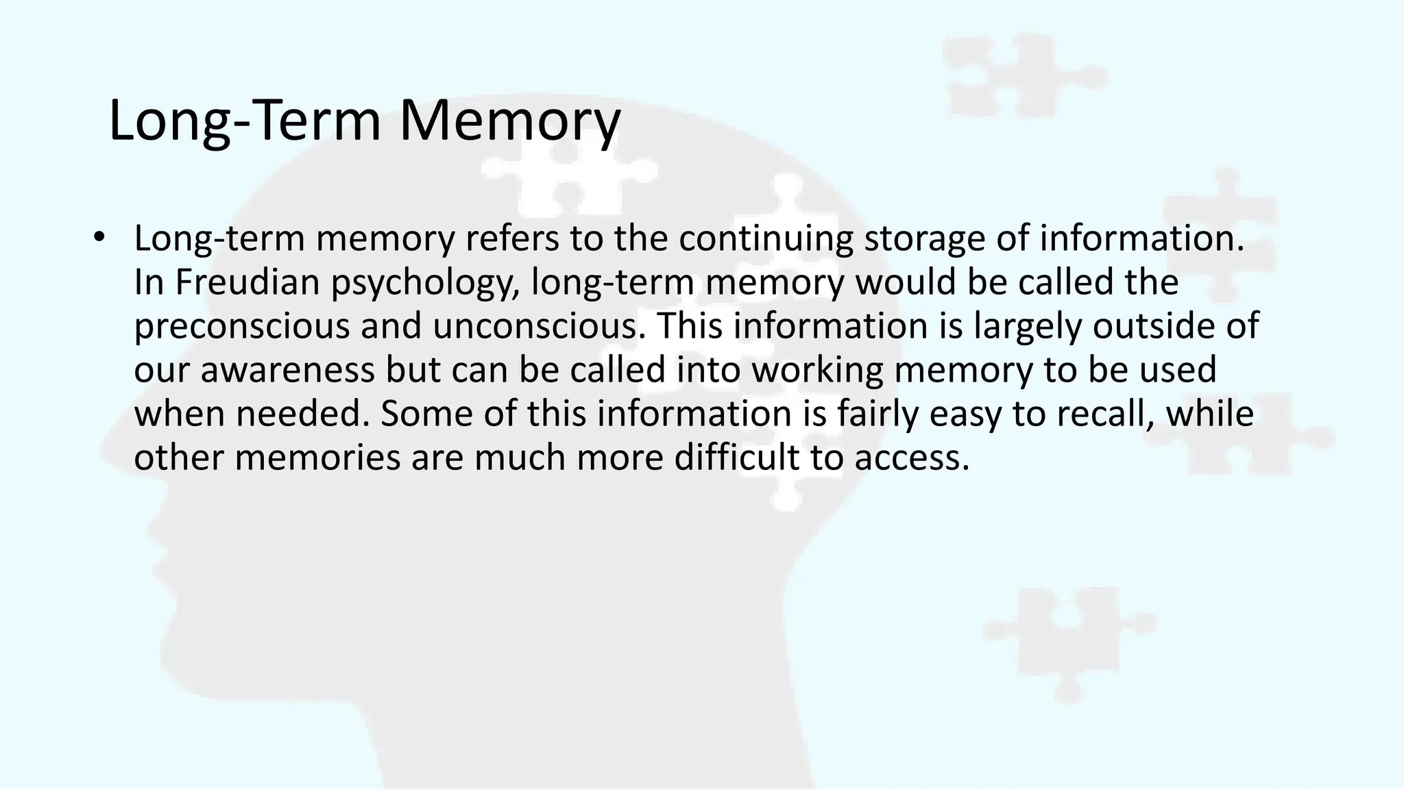 Long-Term Memory
• Long-term memory refers to the continuing storage of information.
In Freudian psychology, long-term memory would be called the
preconscious and unconscious. This information is largely outside of
our awareness but can be called into working memory to be used
when needed. Some of this information is fairly easy to recall, while
other memories are much more difficult to access.
 