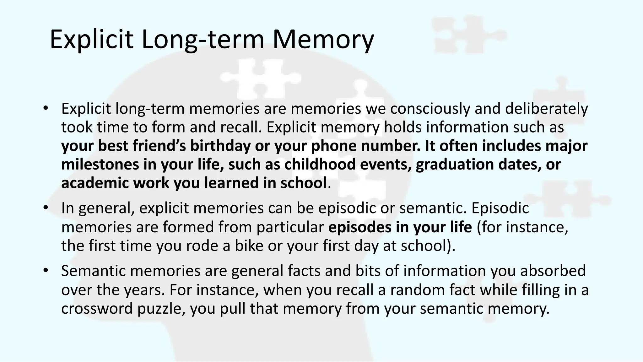 Explicit Long-term Memory
• Explicit long-term memories are memories we consciously and deliberately
took time to form and recall. Explicit memory holds information such as
your best friend’s birthday or your phone number. It often includes major
milestones in your life, such as childhood events, graduation dates, or
academic work you learned in school.
• In general, explicit memories can be episodic or semantic. Episodic
memories are formed from particular episodes in your life (for instance,
the first time you rode a bike or your first day at school).
• Semantic memories are general facts and bits of information you absorbed
over the years. For instance, when you recall a random fact while filling in a
crossword puzzle, you pull that memory from your semantic memory.
 