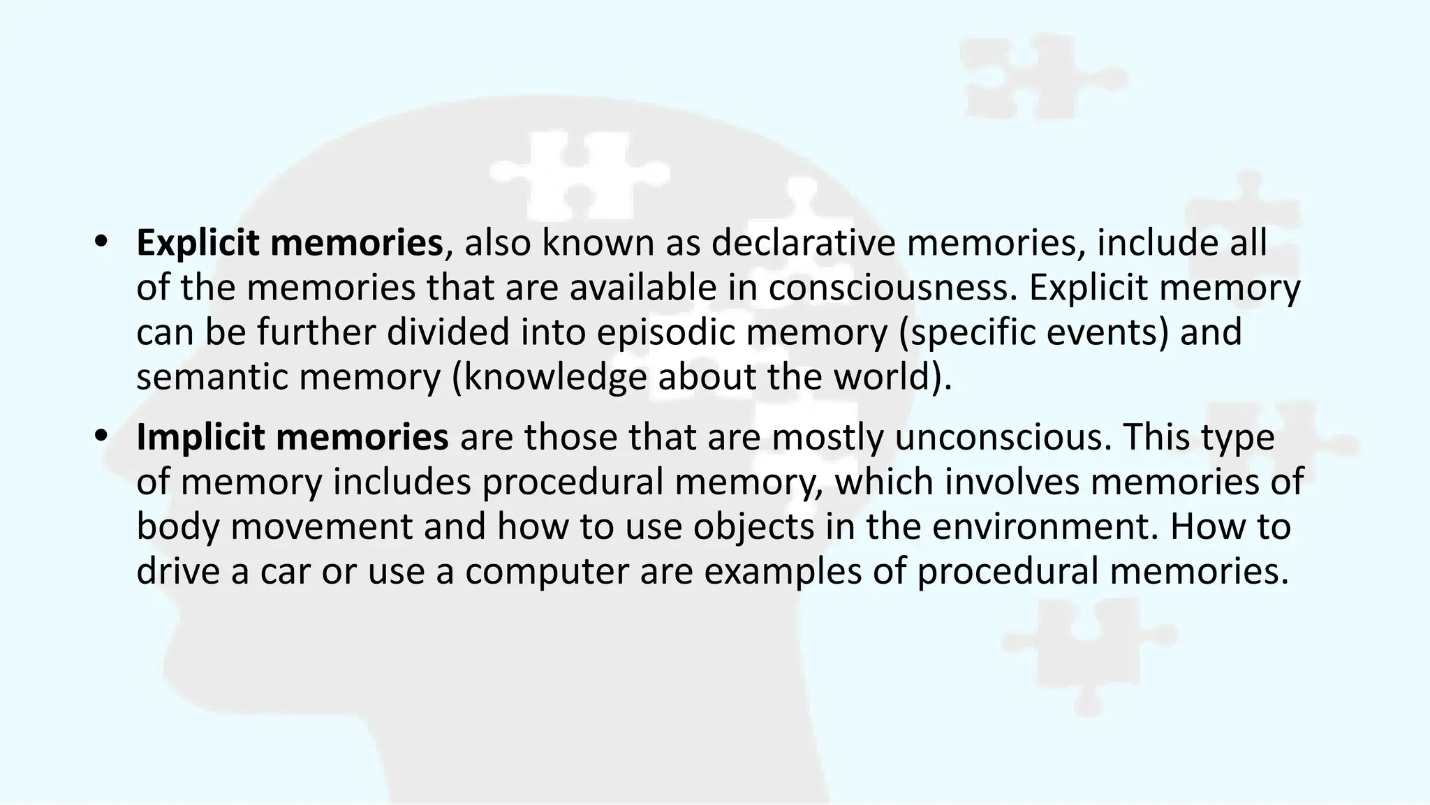 • Explicit memories, also known as declarative memories, include all
of the memories that are available in consciousness. Explicit memory
can be further divided into episodic memory (specific events) and
semantic memory (knowledge about the world).
• Implicit memories are those that are mostly unconscious. This type
of memory includes procedural memory, which involves memories of
body movement and how to use objects in the environment. How to
drive a car or use a computer are examples of procedural memories.
 