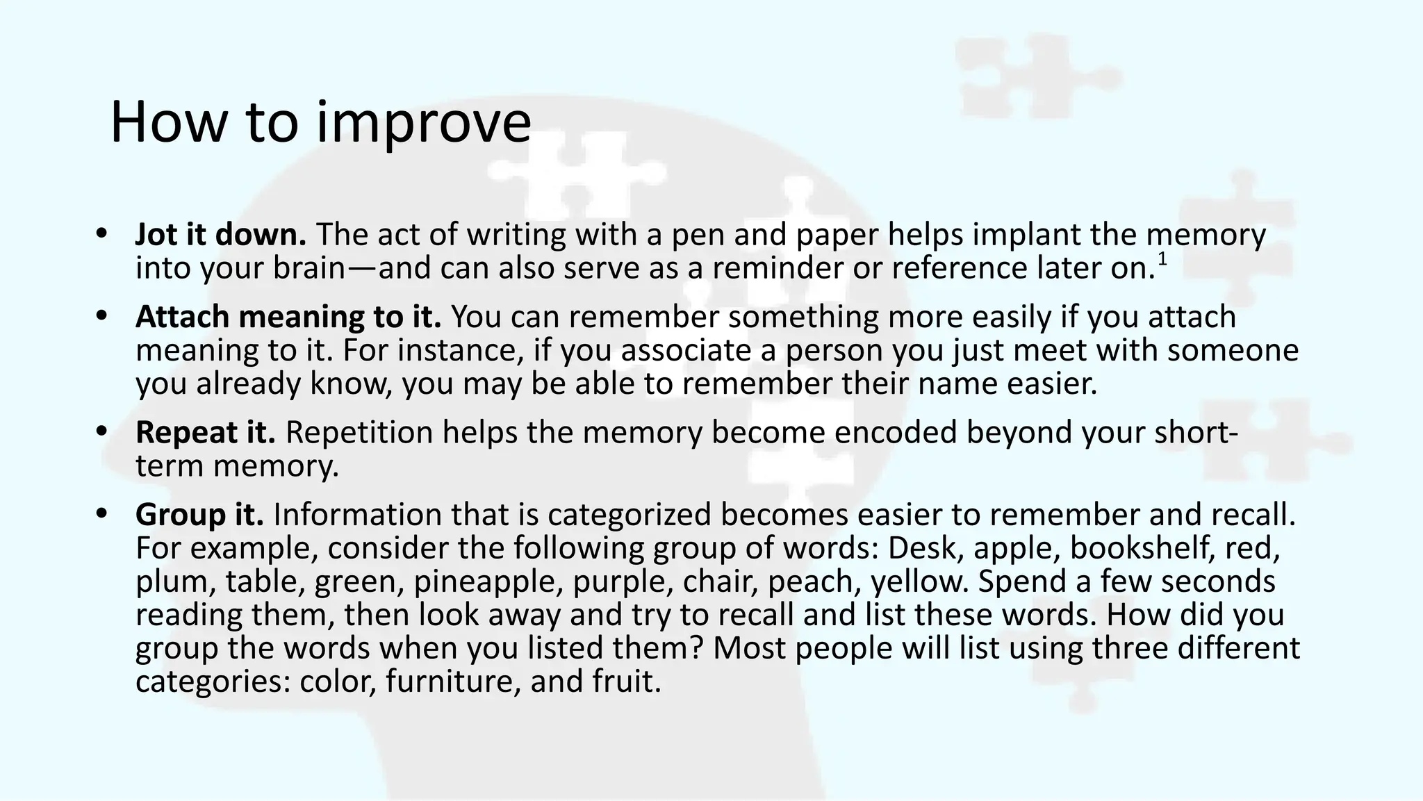 How to improve
• Jot it down. The act of writing with a pen and paper helps implant the memory
into your brain—and can also serve as a reminder or reference later on.1
• Attach meaning to it. You can remember something more easily if you attach
meaning to it. For instance, if you associate a person you just meet with someone
you already know, you may be able to remember their name easier.
• Repeat it. Repetition helps the memory become encoded beyond your short-
term memory.
• Group it. Information that is categorized becomes easier to remember and recall.
For example, consider the following group of words: Desk, apple, bookshelf, red,
plum, table, green, pineapple, purple, chair, peach, yellow. Spend a few seconds
reading them, then look away and try to recall and list these words. How did you
group the words when you listed them? Most people will list using three different
categories: color, furniture, and fruit.
 