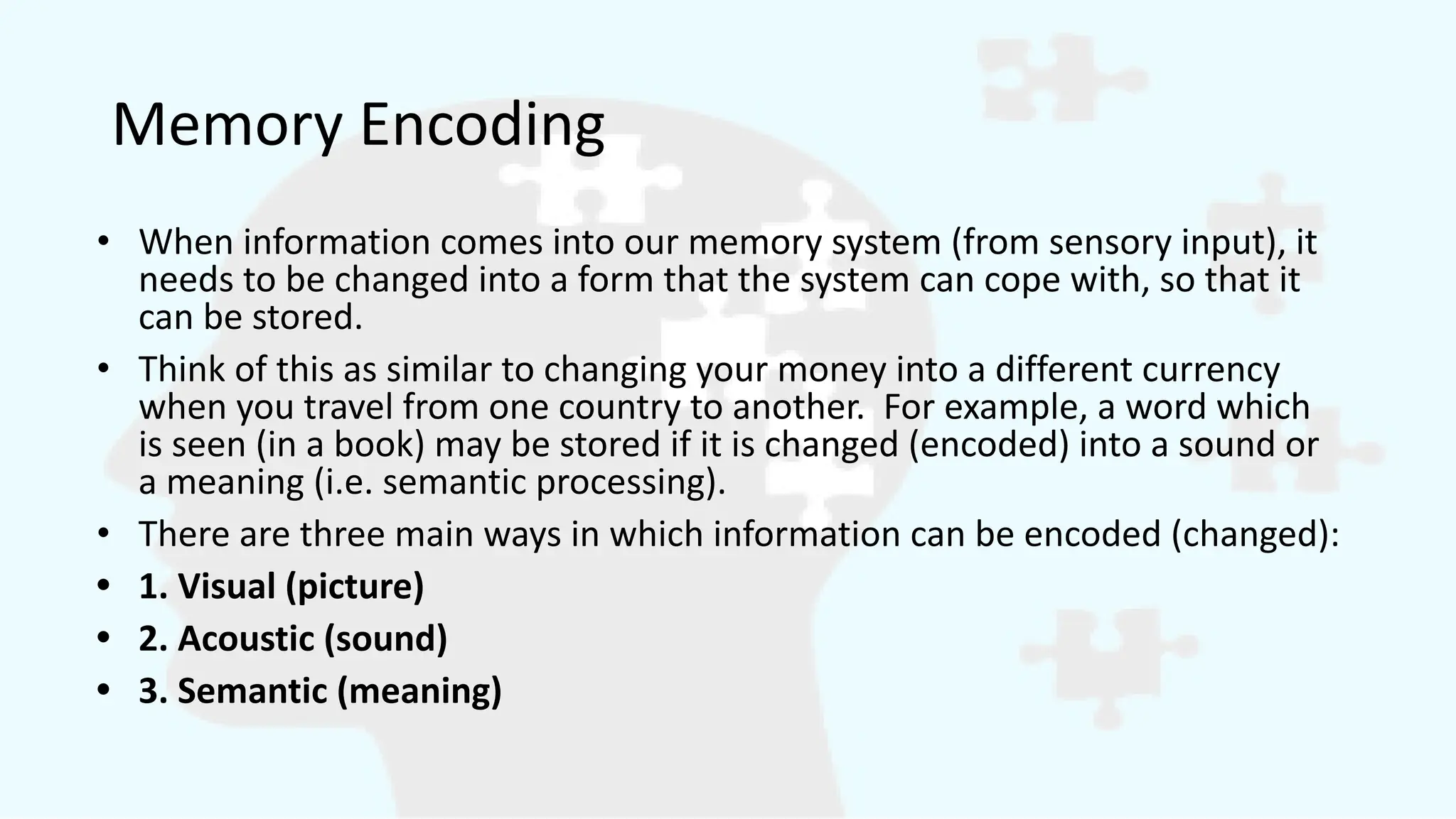 Memory Encoding
• When information comes into our memory system (from sensory input), it
needs to be changed into a form that the system can cope with, so that it
can be stored.
• Think of this as similar to changing your money into a different currency
when you travel from one country to another. For example, a word which
is seen (in a book) may be stored if it is changed (encoded) into a sound or
a meaning (i.e. semantic processing).
• There are three main ways in which information can be encoded (changed):
• 1. Visual (picture)
• 2. Acoustic (sound)
• 3. Semantic (meaning)
 