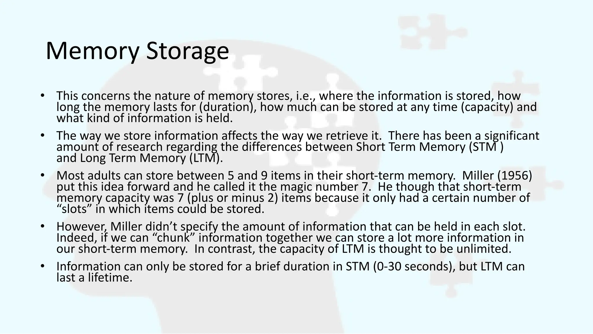 Memory Storage
• This concerns the nature of memory stores, i.e., where the information is stored, how
long the memory lasts for (duration), how much can be stored at any time (capacity) and
what kind of information is held.
• The way we store information affects the way we retrieve it. There has been a significant
amount of research regarding the differences between Short Term Memory (STM )
and Long Term Memory (LTM).
• Most adults can store between 5 and 9 items in their short-term memory. Miller (1956)
put this idea forward and he called it the magic number 7. He though that short-term
memory capacity was 7 (plus or minus 2) items because it only had a certain number of
“slots” in which items could be stored.
• However, Miller didn’t specify the amount of information that can be held in each slot.
Indeed, if we can “chunk” information together we can store a lot more information in
our short-term memory. In contrast, the capacity of LTM is thought to be unlimited.
• Information can only be stored for a brief duration in STM (0-30 seconds), but LTM can
last a lifetime.
 