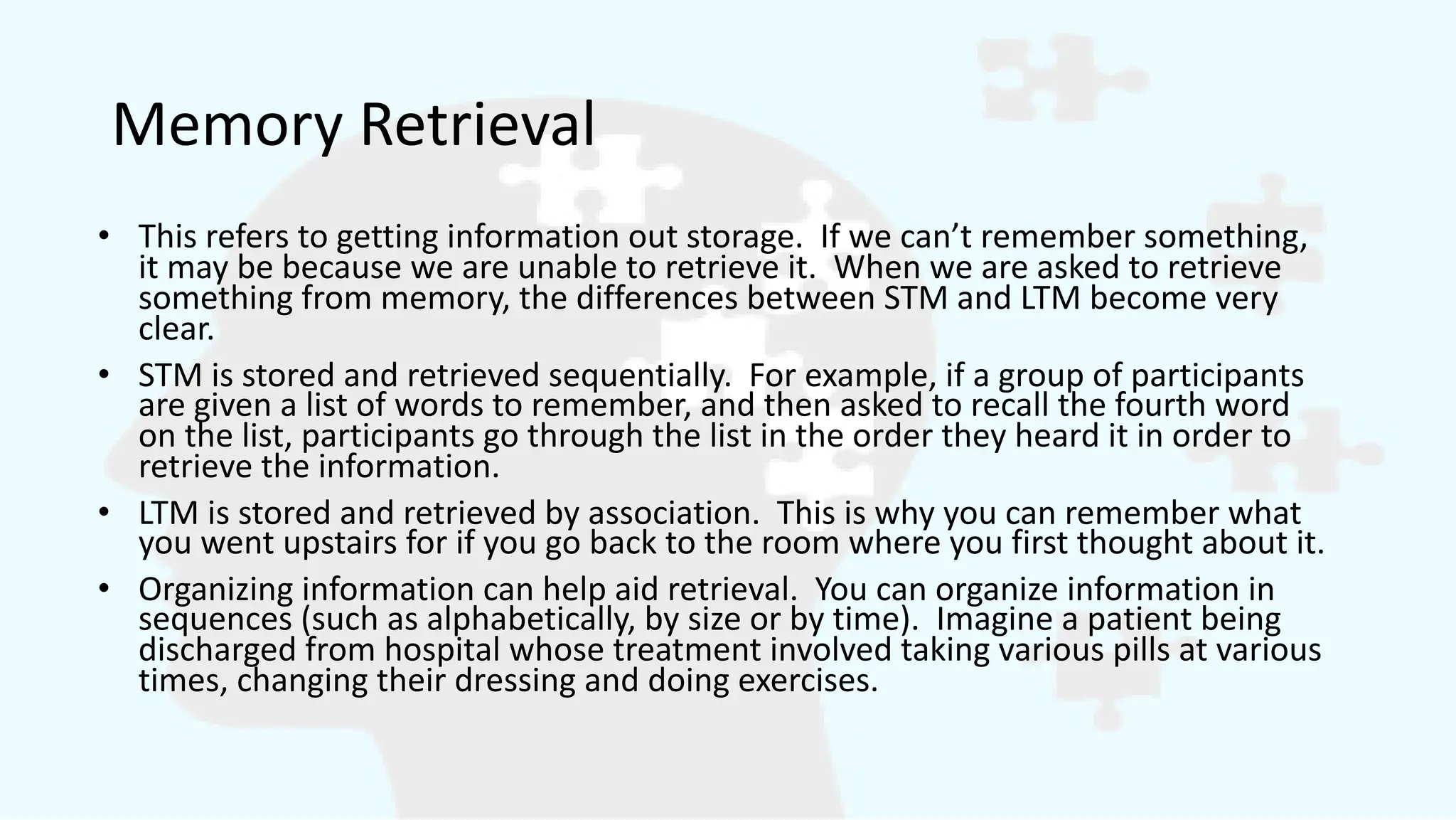 Memory Retrieval
• This refers to getting information out storage. If we can’t remember something,
it may be because we are unable to retrieve it. When we are asked to retrieve
something from memory, the differences between STM and LTM become very
clear.
• STM is stored and retrieved sequentially. For example, if a group of participants
are given a list of words to remember, and then asked to recall the fourth word
on the list, participants go through the list in the order they heard it in order to
retrieve the information.
• LTM is stored and retrieved by association. This is why you can remember what
you went upstairs for if you go back to the room where you first thought about it.
• Organizing information can help aid retrieval. You can organize information in
sequences (such as alphabetically, by size or by time). Imagine a patient being
discharged from hospital whose treatment involved taking various pills at various
times, changing their dressing and doing exercises.
 