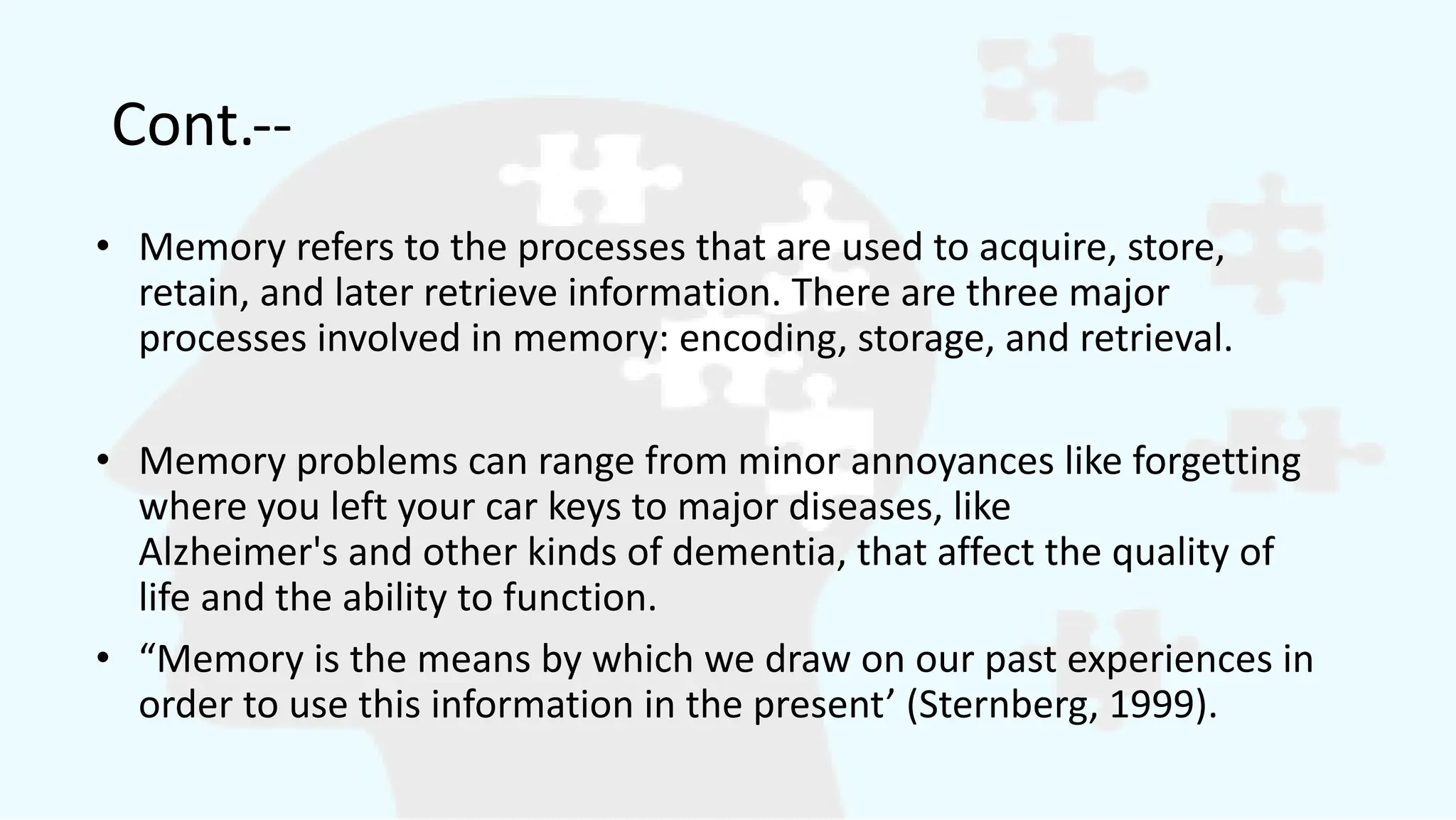 Cont.--
• Memory refers to the processes that are used to acquire, store,
retain, and later retrieve information. There are three major
processes involved in memory: encoding, storage, and retrieval.
• Memory problems can range from minor annoyances like forgetting
where you left your car keys to major diseases, like
Alzheimer's and other kinds of dementia, that affect the quality of
life and the ability to function.
• “Memory is the means by which we draw on our past experiences in
order to use this information in the present’ (Sternberg, 1999).
 