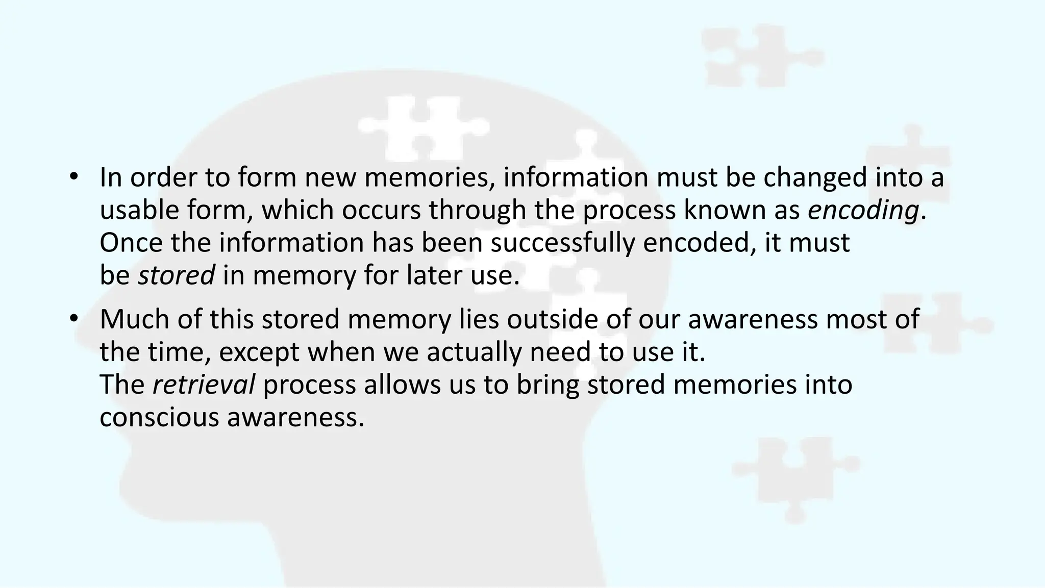 • In order to form new memories, information must be changed into a
usable form, which occurs through the process known as encoding.
Once the information has been successfully encoded, it must
be stored in memory for later use.
• Much of this stored memory lies outside of our awareness most of
the time, except when we actually need to use it.
The retrieval process allows us to bring stored memories into
conscious awareness.
 
