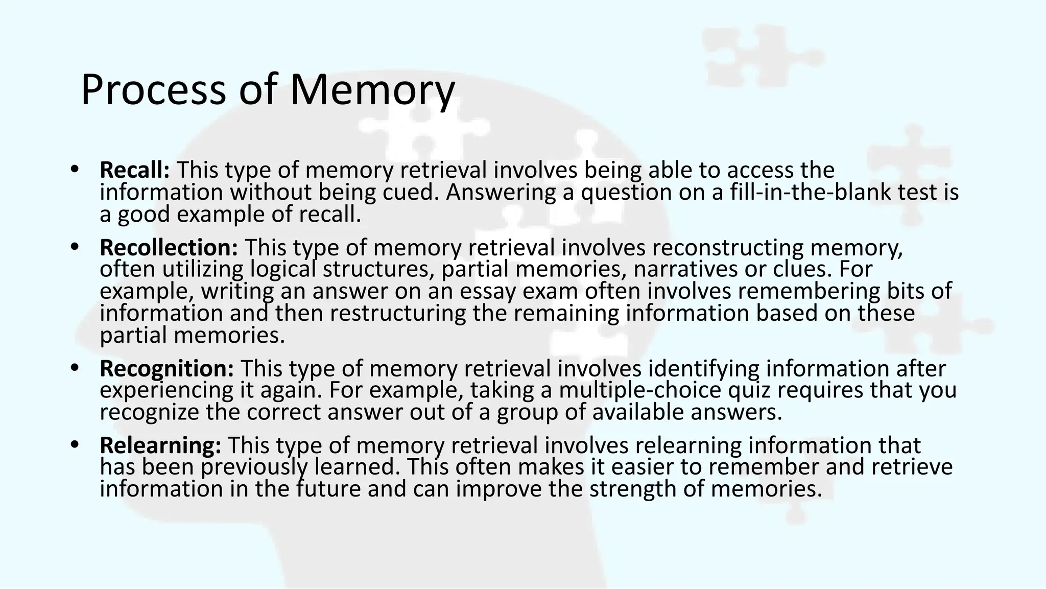 Process of Memory
• Recall: This type of memory retrieval involves being able to access the
information without being cued. Answering a question on a fill-in-the-blank test is
a good example of recall.
• Recollection: This type of memory retrieval involves reconstructing memory,
often utilizing logical structures, partial memories, narratives or clues. For
example, writing an answer on an essay exam often involves remembering bits of
information and then restructuring the remaining information based on these
partial memories.
• Recognition: This type of memory retrieval involves identifying information after
experiencing it again. For example, taking a multiple-choice quiz requires that you
recognize the correct answer out of a group of available answers.
• Relearning: This type of memory retrieval involves relearning information that
has been previously learned. This often makes it easier to remember and retrieve
information in the future and can improve the strength of memories.
 