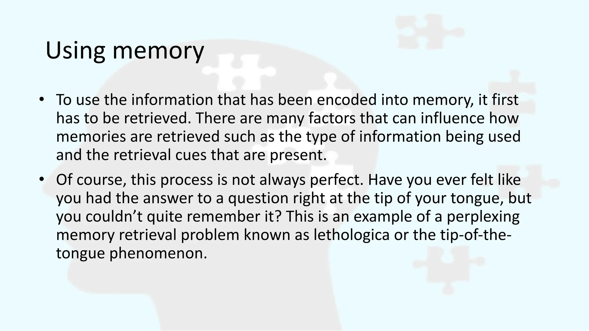 Using memory
• To use the information that has been encoded into memory, it first
has to be retrieved. There are many factors that can influence how
memories are retrieved such as the type of information being used
and the retrieval cues that are present.
• Of course, this process is not always perfect. Have you ever felt like
you had the answer to a question right at the tip of your tongue, but
you couldn’t quite remember it? This is an example of a perplexing
memory retrieval problem known as lethologica or the tip-of-the-
tongue phenomenon.
 